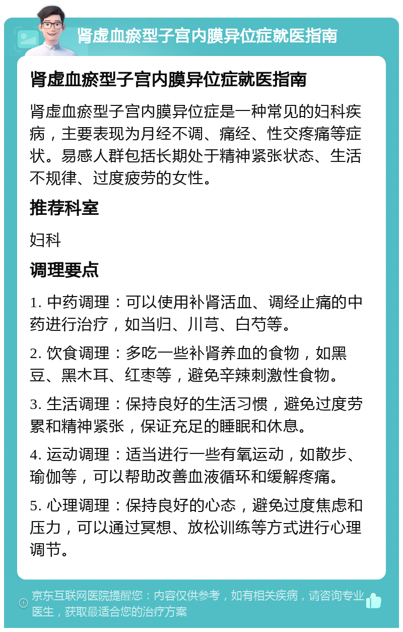 肾虚血瘀型子宫内膜异位症就医指南 肾虚血瘀型子宫内膜异位症就医指南 肾虚血瘀型子宫内膜异位症是一种常见的妇科疾病，主要表现为月经不调、痛经、性交疼痛等症状。易感人群包括长期处于精神紧张状态、生活不规律、过度疲劳的女性。 推荐科室 妇科 调理要点 1. 中药调理：可以使用补肾活血、调经止痛的中药进行治疗，如当归、川芎、白芍等。 2. 饮食调理：多吃一些补肾养血的食物，如黑豆、黑木耳、红枣等，避免辛辣刺激性食物。 3. 生活调理：保持良好的生活习惯，避免过度劳累和精神紧张，保证充足的睡眠和休息。 4. 运动调理：适当进行一些有氧运动，如散步、瑜伽等，可以帮助改善血液循环和缓解疼痛。 5. 心理调理：保持良好的心态，避免过度焦虑和压力，可以通过冥想、放松训练等方式进行心理调节。