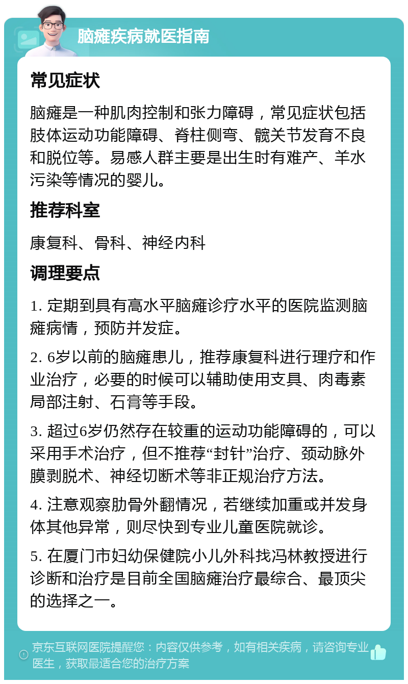 脑瘫疾病就医指南 常见症状 脑瘫是一种肌肉控制和张力障碍，常见症状包括肢体运动功能障碍、脊柱侧弯、髋关节发育不良和脱位等。易感人群主要是出生时有难产、羊水污染等情况的婴儿。 推荐科室 康复科、骨科、神经内科 调理要点 1. 定期到具有高水平脑瘫诊疗水平的医院监测脑瘫病情，预防并发症。 2. 6岁以前的脑瘫患儿，推荐康复科进行理疗和作业治疗，必要的时候可以辅助使用支具、肉毒素局部注射、石膏等手段。 3. 超过6岁仍然存在较重的运动功能障碍的，可以采用手术治疗，但不推荐“封针”治疗、颈动脉外膜剥脱术、神经切断术等非正规治疗方法。 4. 注意观察肋骨外翻情况，若继续加重或并发身体其他异常，则尽快到专业儿童医院就诊。 5. 在厦门市妇幼保健院小儿外科找冯林教授进行诊断和治疗是目前全国脑瘫治疗最综合、最顶尖的选择之一。