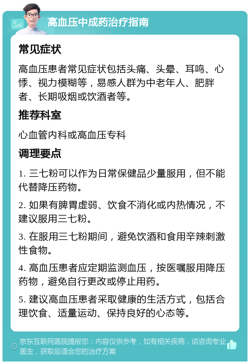 高血压中成药治疗指南 常见症状 高血压患者常见症状包括头痛、头晕、耳鸣、心悸、视力模糊等，易感人群为中老年人、肥胖者、长期吸烟或饮酒者等。 推荐科室 心血管内科或高血压专科 调理要点 1. 三七粉可以作为日常保健品少量服用，但不能代替降压药物。 2. 如果有脾胃虚弱、饮食不消化或内热情况，不建议服用三七粉。 3. 在服用三七粉期间，避免饮酒和食用辛辣刺激性食物。 4. 高血压患者应定期监测血压，按医嘱服用降压药物，避免自行更改或停止用药。 5. 建议高血压患者采取健康的生活方式，包括合理饮食、适量运动、保持良好的心态等。