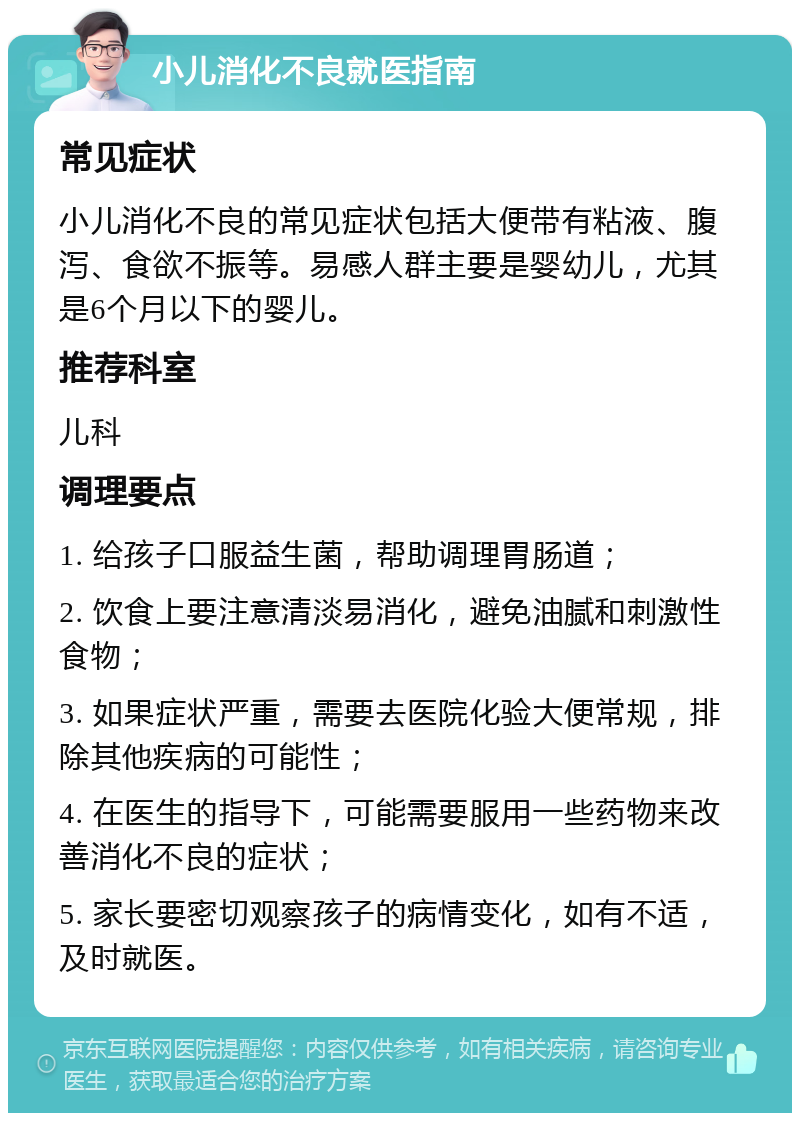 小儿消化不良就医指南 常见症状 小儿消化不良的常见症状包括大便带有粘液、腹泻、食欲不振等。易感人群主要是婴幼儿，尤其是6个月以下的婴儿。 推荐科室 儿科 调理要点 1. 给孩子口服益生菌，帮助调理胃肠道； 2. 饮食上要注意清淡易消化，避免油腻和刺激性食物； 3. 如果症状严重，需要去医院化验大便常规，排除其他疾病的可能性； 4. 在医生的指导下，可能需要服用一些药物来改善消化不良的症状； 5. 家长要密切观察孩子的病情变化，如有不适，及时就医。