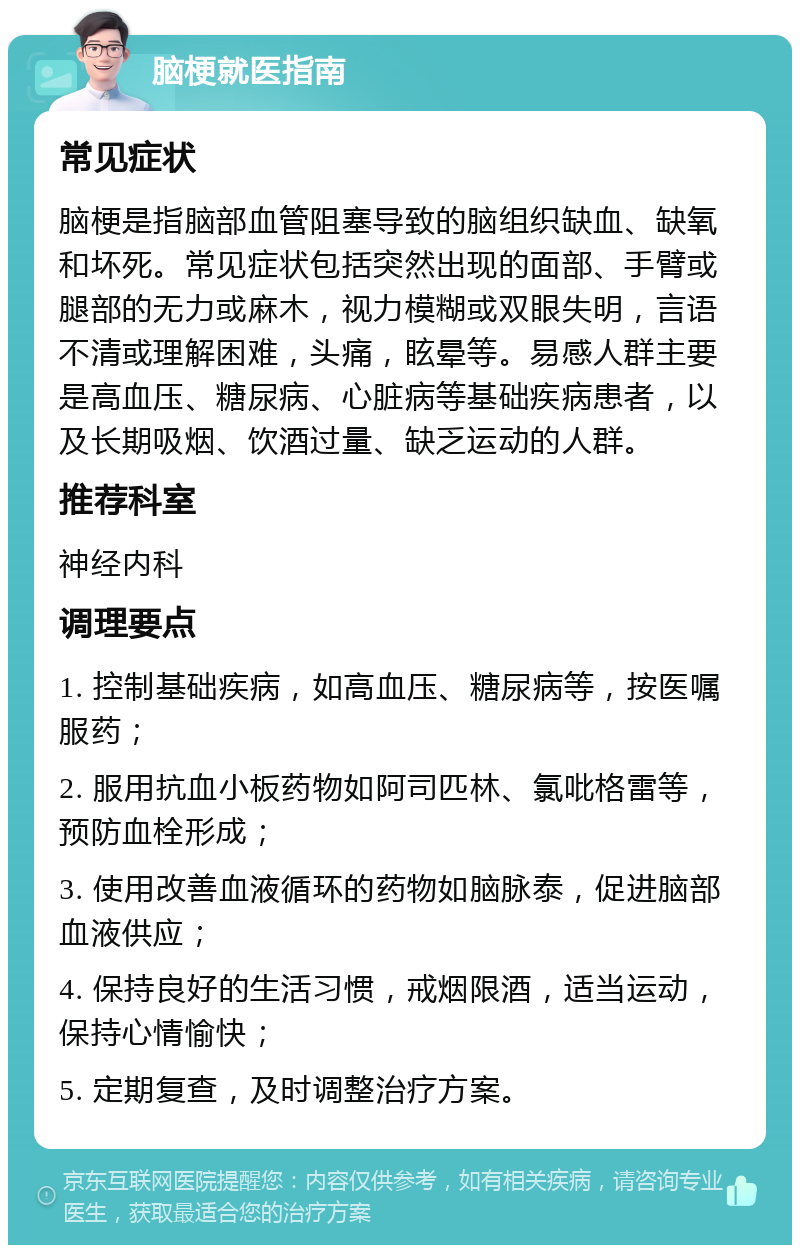 脑梗就医指南 常见症状 脑梗是指脑部血管阻塞导致的脑组织缺血、缺氧和坏死。常见症状包括突然出现的面部、手臂或腿部的无力或麻木，视力模糊或双眼失明，言语不清或理解困难，头痛，眩晕等。易感人群主要是高血压、糖尿病、心脏病等基础疾病患者，以及长期吸烟、饮酒过量、缺乏运动的人群。 推荐科室 神经内科 调理要点 1. 控制基础疾病，如高血压、糖尿病等，按医嘱服药； 2. 服用抗血小板药物如阿司匹林、氯吡格雷等，预防血栓形成； 3. 使用改善血液循环的药物如脑脉泰，促进脑部血液供应； 4. 保持良好的生活习惯，戒烟限酒，适当运动，保持心情愉快； 5. 定期复查，及时调整治疗方案。