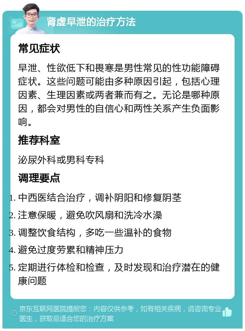 肾虚早泄的治疗方法 常见症状 早泄、性欲低下和畏寒是男性常见的性功能障碍症状。这些问题可能由多种原因引起，包括心理因素、生理因素或两者兼而有之。无论是哪种原因，都会对男性的自信心和两性关系产生负面影响。 推荐科室 泌尿外科或男科专科 调理要点 中西医结合治疗，调补阴阳和修复阴茎 注意保暖，避免吹风扇和洗冷水澡 调整饮食结构，多吃一些温补的食物 避免过度劳累和精神压力 定期进行体检和检查，及时发现和治疗潜在的健康问题