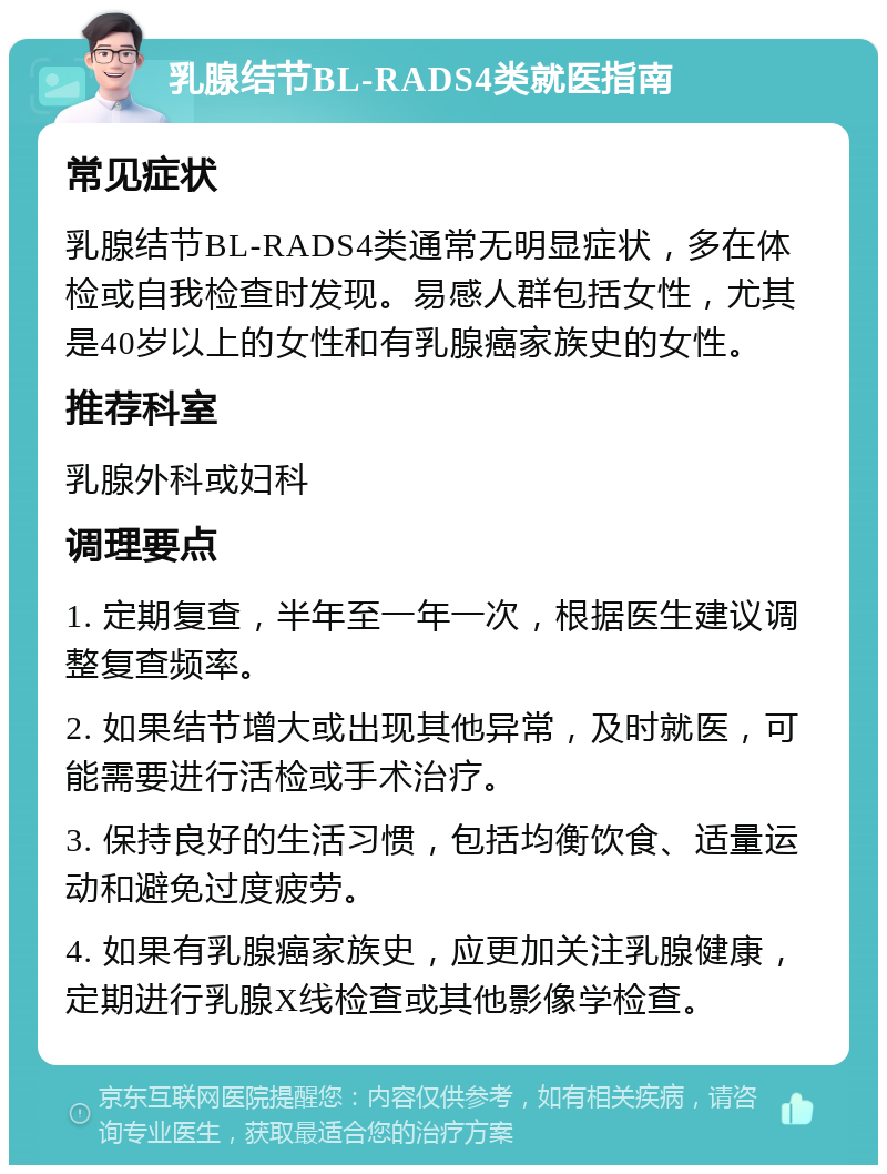 乳腺结节BL-RADS4类就医指南 常见症状 乳腺结节BL-RADS4类通常无明显症状，多在体检或自我检查时发现。易感人群包括女性，尤其是40岁以上的女性和有乳腺癌家族史的女性。 推荐科室 乳腺外科或妇科 调理要点 1. 定期复查，半年至一年一次，根据医生建议调整复查频率。 2. 如果结节增大或出现其他异常，及时就医，可能需要进行活检或手术治疗。 3. 保持良好的生活习惯，包括均衡饮食、适量运动和避免过度疲劳。 4. 如果有乳腺癌家族史，应更加关注乳腺健康，定期进行乳腺X线检查或其他影像学检查。