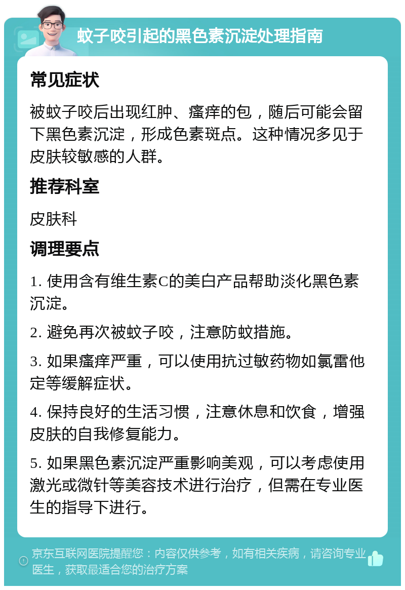 蚊子咬引起的黑色素沉淀处理指南 常见症状 被蚊子咬后出现红肿、瘙痒的包，随后可能会留下黑色素沉淀，形成色素斑点。这种情况多见于皮肤较敏感的人群。 推荐科室 皮肤科 调理要点 1. 使用含有维生素C的美白产品帮助淡化黑色素沉淀。 2. 避免再次被蚊子咬，注意防蚊措施。 3. 如果瘙痒严重，可以使用抗过敏药物如氯雷他定等缓解症状。 4. 保持良好的生活习惯，注意休息和饮食，增强皮肤的自我修复能力。 5. 如果黑色素沉淀严重影响美观，可以考虑使用激光或微针等美容技术进行治疗，但需在专业医生的指导下进行。