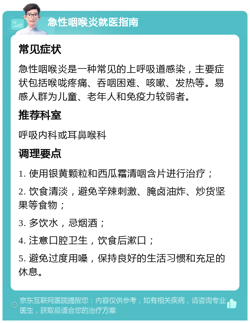 急性咽喉炎就医指南 常见症状 急性咽喉炎是一种常见的上呼吸道感染，主要症状包括喉咙疼痛、吞咽困难、咳嗽、发热等。易感人群为儿童、老年人和免疫力较弱者。 推荐科室 呼吸内科或耳鼻喉科 调理要点 1. 使用银黄颗粒和西瓜霜清咽含片进行治疗； 2. 饮食清淡，避免辛辣刺激、腌卤油炸、炒货坚果等食物； 3. 多饮水，忌烟酒； 4. 注意口腔卫生，饮食后漱口； 5. 避免过度用嗓，保持良好的生活习惯和充足的休息。