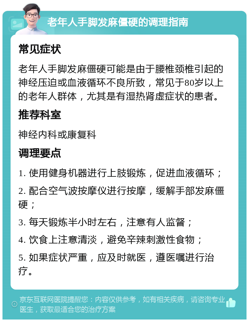 老年人手脚发麻僵硬的调理指南 常见症状 老年人手脚发麻僵硬可能是由于腰椎颈椎引起的神经压迫或血液循环不良所致，常见于80岁以上的老年人群体，尤其是有湿热肾虚症状的患者。 推荐科室 神经内科或康复科 调理要点 1. 使用健身机器进行上肢锻炼，促进血液循环； 2. 配合空气波按摩仪进行按摩，缓解手部发麻僵硬； 3. 每天锻炼半小时左右，注意有人监督； 4. 饮食上注意清淡，避免辛辣刺激性食物； 5. 如果症状严重，应及时就医，遵医嘱进行治疗。