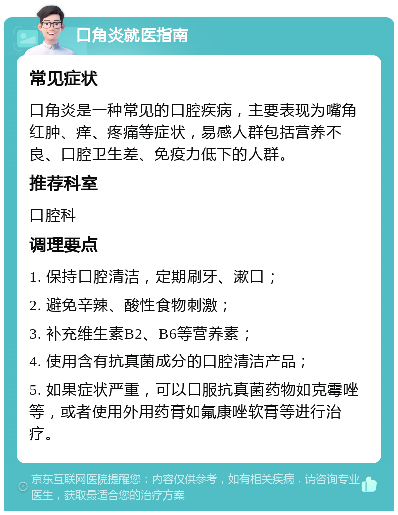 口角炎就医指南 常见症状 口角炎是一种常见的口腔疾病，主要表现为嘴角红肿、痒、疼痛等症状，易感人群包括营养不良、口腔卫生差、免疫力低下的人群。 推荐科室 口腔科 调理要点 1. 保持口腔清洁，定期刷牙、漱口； 2. 避免辛辣、酸性食物刺激； 3. 补充维生素B2、B6等营养素； 4. 使用含有抗真菌成分的口腔清洁产品； 5. 如果症状严重，可以口服抗真菌药物如克霉唑等，或者使用外用药膏如氟康唑软膏等进行治疗。