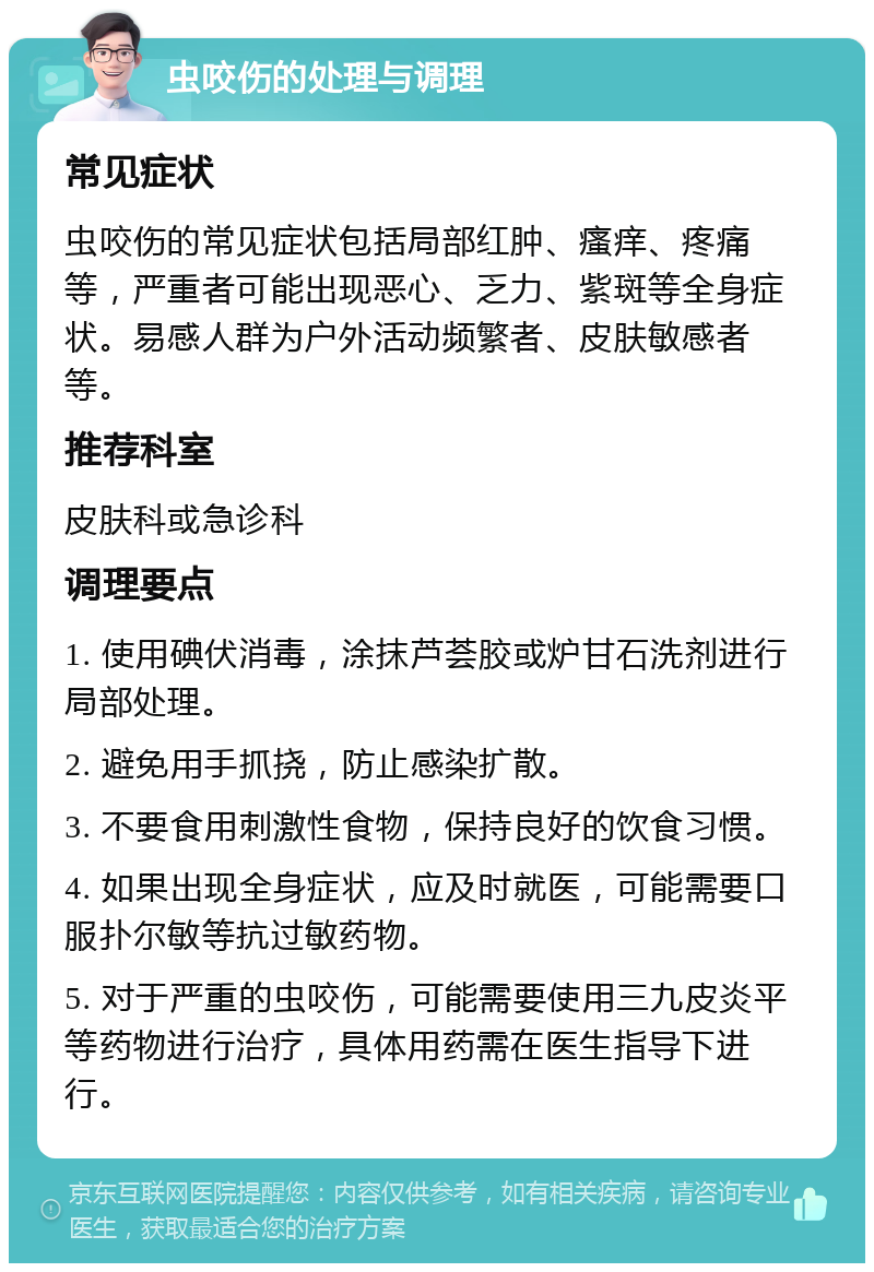 虫咬伤的处理与调理 常见症状 虫咬伤的常见症状包括局部红肿、瘙痒、疼痛等，严重者可能出现恶心、乏力、紫斑等全身症状。易感人群为户外活动频繁者、皮肤敏感者等。 推荐科室 皮肤科或急诊科 调理要点 1. 使用碘伏消毒，涂抹芦荟胶或炉甘石洗剂进行局部处理。 2. 避免用手抓挠，防止感染扩散。 3. 不要食用刺激性食物，保持良好的饮食习惯。 4. 如果出现全身症状，应及时就医，可能需要口服扑尔敏等抗过敏药物。 5. 对于严重的虫咬伤，可能需要使用三九皮炎平等药物进行治疗，具体用药需在医生指导下进行。