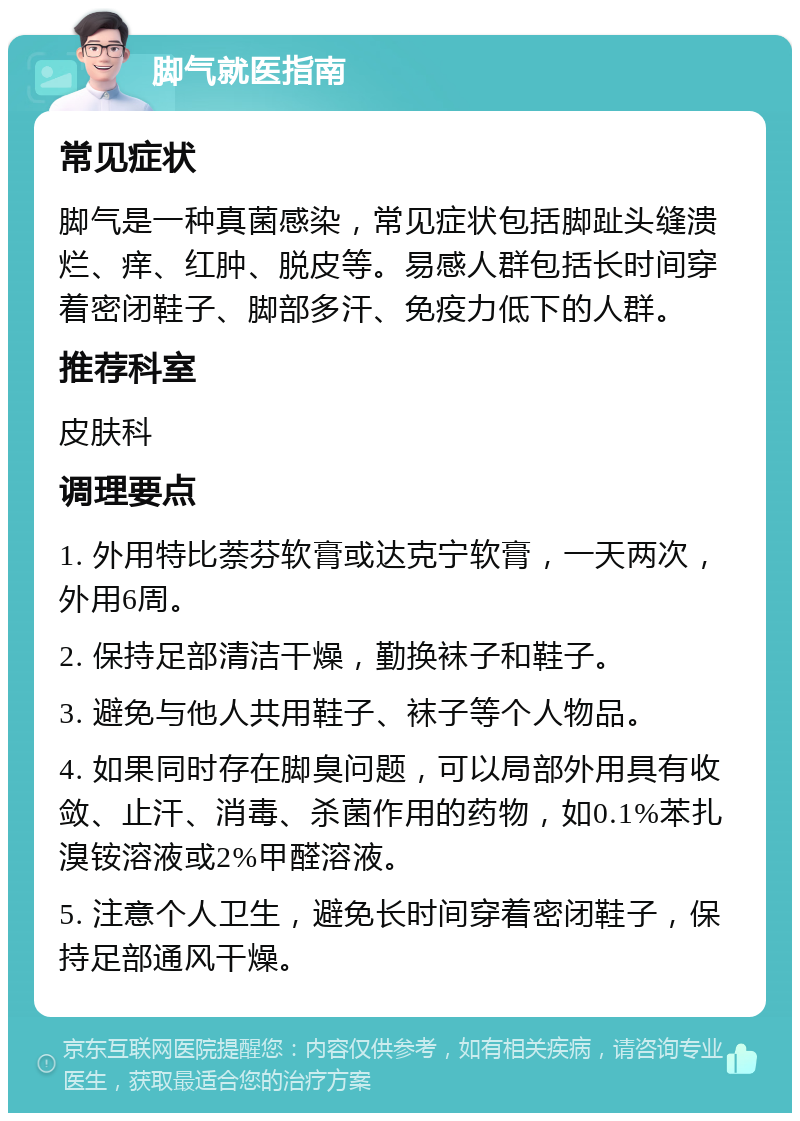 脚气就医指南 常见症状 脚气是一种真菌感染，常见症状包括脚趾头缝溃烂、痒、红肿、脱皮等。易感人群包括长时间穿着密闭鞋子、脚部多汗、免疫力低下的人群。 推荐科室 皮肤科 调理要点 1. 外用特比萘芬软膏或达克宁软膏，一天两次，外用6周。 2. 保持足部清洁干燥，勤换袜子和鞋子。 3. 避免与他人共用鞋子、袜子等个人物品。 4. 如果同时存在脚臭问题，可以局部外用具有收敛、止汗、消毒、杀菌作用的药物，如0.1%苯扎溴铵溶液或2%甲醛溶液。 5. 注意个人卫生，避免长时间穿着密闭鞋子，保持足部通风干燥。