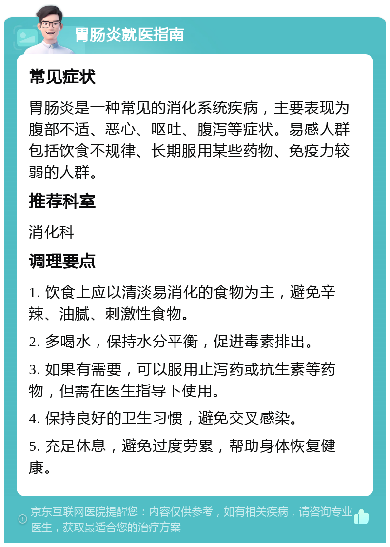 胃肠炎就医指南 常见症状 胃肠炎是一种常见的消化系统疾病，主要表现为腹部不适、恶心、呕吐、腹泻等症状。易感人群包括饮食不规律、长期服用某些药物、免疫力较弱的人群。 推荐科室 消化科 调理要点 1. 饮食上应以清淡易消化的食物为主，避免辛辣、油腻、刺激性食物。 2. 多喝水，保持水分平衡，促进毒素排出。 3. 如果有需要，可以服用止泻药或抗生素等药物，但需在医生指导下使用。 4. 保持良好的卫生习惯，避免交叉感染。 5. 充足休息，避免过度劳累，帮助身体恢复健康。