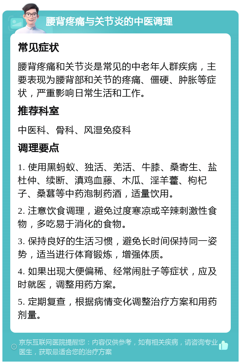 腰背疼痛与关节炎的中医调理 常见症状 腰背疼痛和关节炎是常见的中老年人群疾病，主要表现为腰背部和关节的疼痛、僵硬、肿胀等症状，严重影响日常生活和工作。 推荐科室 中医科、骨科、风湿免疫科 调理要点 1. 使用黑蚂蚁、独活、羌活、牛膝、桑寄生、盐杜仲、续断、滇鸡血藤、木瓜、淫羊藿、枸杞子、桑葚等中药泡制药酒，适量饮用。 2. 注意饮食调理，避免过度寒凉或辛辣刺激性食物，多吃易于消化的食物。 3. 保持良好的生活习惯，避免长时间保持同一姿势，适当进行体育锻炼，增强体质。 4. 如果出现大便偏稀、经常闹肚子等症状，应及时就医，调整用药方案。 5. 定期复查，根据病情变化调整治疗方案和用药剂量。