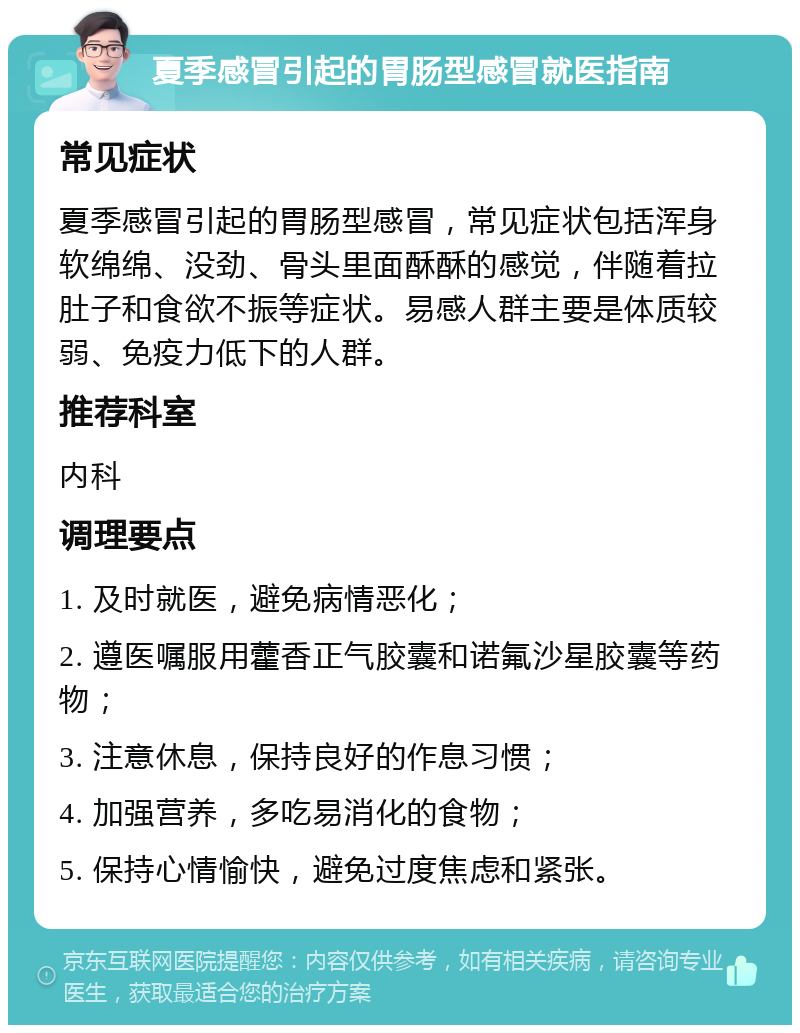 夏季感冒引起的胃肠型感冒就医指南 常见症状 夏季感冒引起的胃肠型感冒，常见症状包括浑身软绵绵、没劲、骨头里面酥酥的感觉，伴随着拉肚子和食欲不振等症状。易感人群主要是体质较弱、免疫力低下的人群。 推荐科室 内科 调理要点 1. 及时就医，避免病情恶化； 2. 遵医嘱服用藿香正气胶囊和诺氟沙星胶囊等药物； 3. 注意休息，保持良好的作息习惯； 4. 加强营养，多吃易消化的食物； 5. 保持心情愉快，避免过度焦虑和紧张。