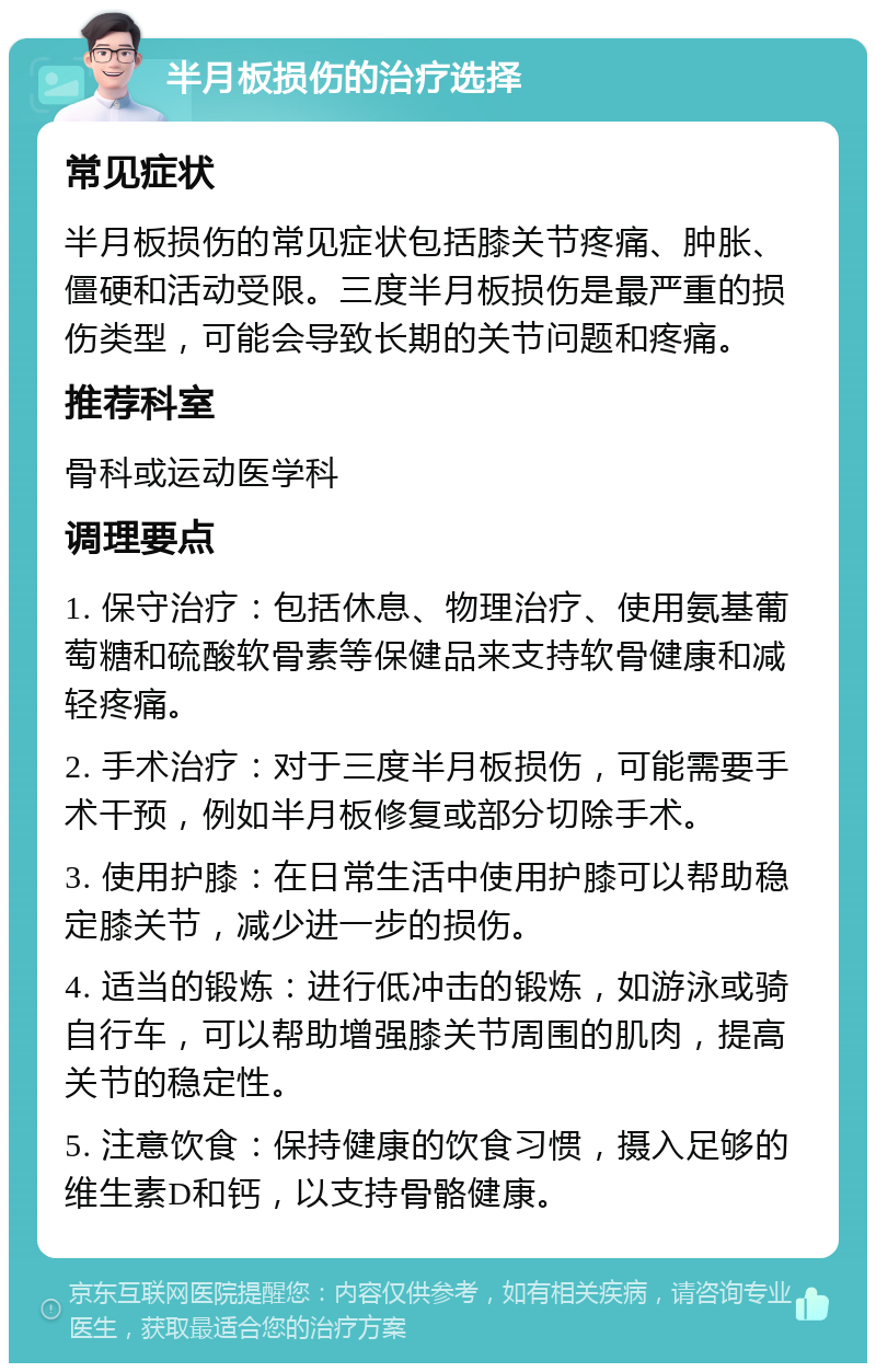 半月板损伤的治疗选择 常见症状 半月板损伤的常见症状包括膝关节疼痛、肿胀、僵硬和活动受限。三度半月板损伤是最严重的损伤类型，可能会导致长期的关节问题和疼痛。 推荐科室 骨科或运动医学科 调理要点 1. 保守治疗：包括休息、物理治疗、使用氨基葡萄糖和硫酸软骨素等保健品来支持软骨健康和减轻疼痛。 2. 手术治疗：对于三度半月板损伤，可能需要手术干预，例如半月板修复或部分切除手术。 3. 使用护膝：在日常生活中使用护膝可以帮助稳定膝关节，减少进一步的损伤。 4. 适当的锻炼：进行低冲击的锻炼，如游泳或骑自行车，可以帮助增强膝关节周围的肌肉，提高关节的稳定性。 5. 注意饮食：保持健康的饮食习惯，摄入足够的维生素D和钙，以支持骨骼健康。