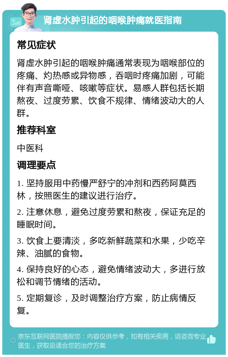 肾虚水肿引起的咽喉肿痛就医指南 常见症状 肾虚水肿引起的咽喉肿痛通常表现为咽喉部位的疼痛、灼热感或异物感，吞咽时疼痛加剧，可能伴有声音嘶哑、咳嗽等症状。易感人群包括长期熬夜、过度劳累、饮食不规律、情绪波动大的人群。 推荐科室 中医科 调理要点 1. 坚持服用中药慢严舒宁的冲剂和西药阿莫西林，按照医生的建议进行治疗。 2. 注意休息，避免过度劳累和熬夜，保证充足的睡眠时间。 3. 饮食上要清淡，多吃新鲜蔬菜和水果，少吃辛辣、油腻的食物。 4. 保持良好的心态，避免情绪波动大，多进行放松和调节情绪的活动。 5. 定期复诊，及时调整治疗方案，防止病情反复。