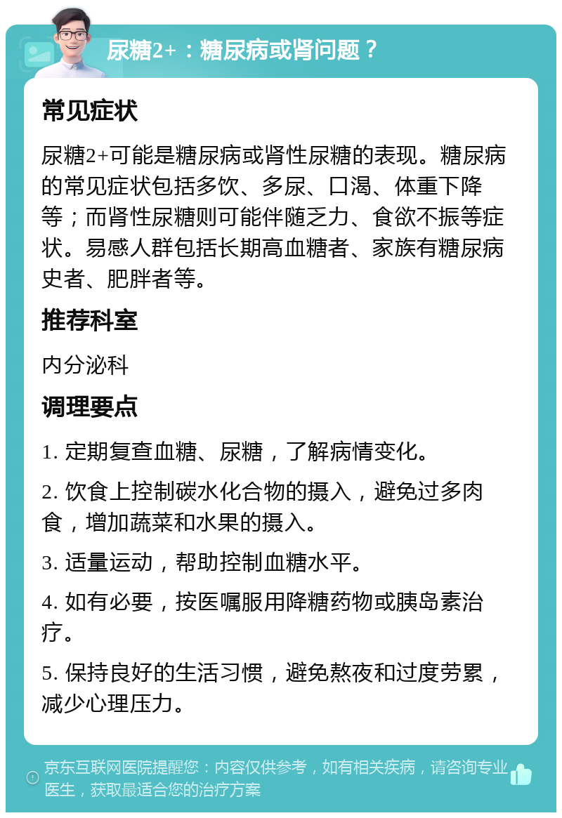 尿糖2+：糖尿病或肾问题？ 常见症状 尿糖2+可能是糖尿病或肾性尿糖的表现。糖尿病的常见症状包括多饮、多尿、口渴、体重下降等；而肾性尿糖则可能伴随乏力、食欲不振等症状。易感人群包括长期高血糖者、家族有糖尿病史者、肥胖者等。 推荐科室 内分泌科 调理要点 1. 定期复查血糖、尿糖，了解病情变化。 2. 饮食上控制碳水化合物的摄入，避免过多肉食，增加蔬菜和水果的摄入。 3. 适量运动，帮助控制血糖水平。 4. 如有必要，按医嘱服用降糖药物或胰岛素治疗。 5. 保持良好的生活习惯，避免熬夜和过度劳累，减少心理压力。