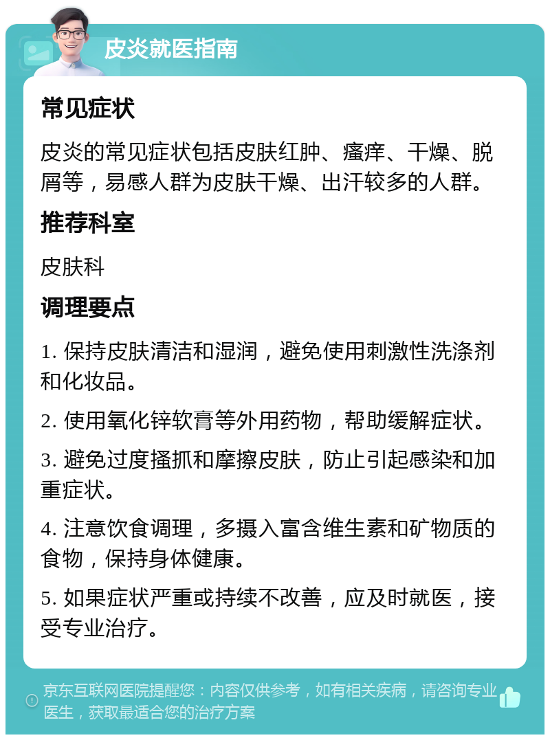 皮炎就医指南 常见症状 皮炎的常见症状包括皮肤红肿、瘙痒、干燥、脱屑等，易感人群为皮肤干燥、出汗较多的人群。 推荐科室 皮肤科 调理要点 1. 保持皮肤清洁和湿润，避免使用刺激性洗涤剂和化妆品。 2. 使用氧化锌软膏等外用药物，帮助缓解症状。 3. 避免过度搔抓和摩擦皮肤，防止引起感染和加重症状。 4. 注意饮食调理，多摄入富含维生素和矿物质的食物，保持身体健康。 5. 如果症状严重或持续不改善，应及时就医，接受专业治疗。