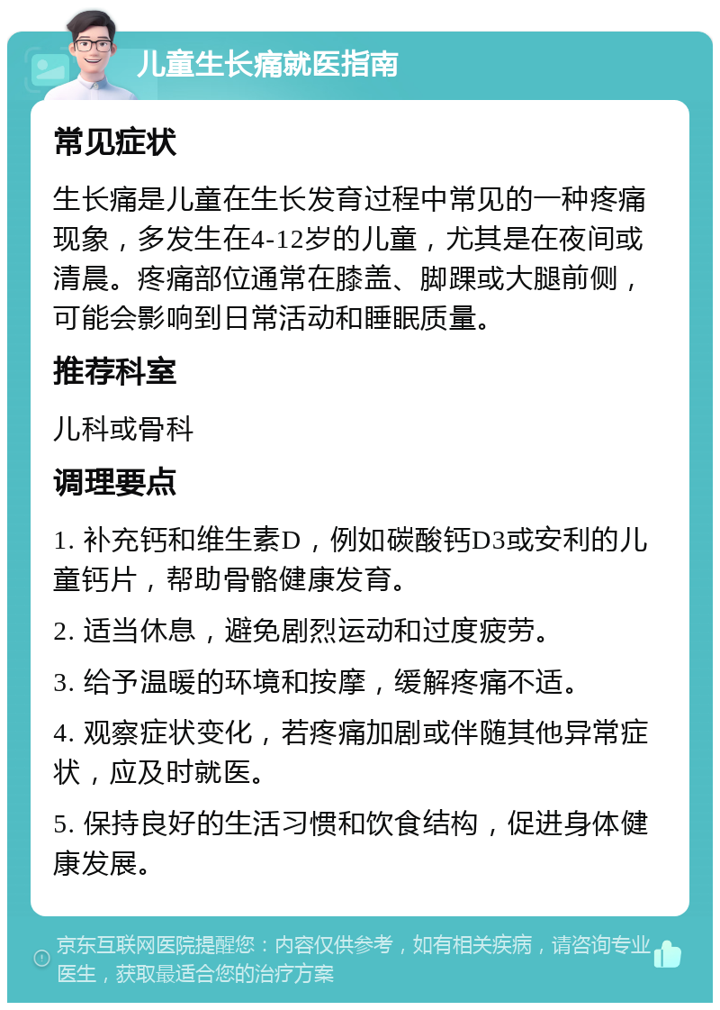 儿童生长痛就医指南 常见症状 生长痛是儿童在生长发育过程中常见的一种疼痛现象，多发生在4-12岁的儿童，尤其是在夜间或清晨。疼痛部位通常在膝盖、脚踝或大腿前侧，可能会影响到日常活动和睡眠质量。 推荐科室 儿科或骨科 调理要点 1. 补充钙和维生素D，例如碳酸钙D3或安利的儿童钙片，帮助骨骼健康发育。 2. 适当休息，避免剧烈运动和过度疲劳。 3. 给予温暖的环境和按摩，缓解疼痛不适。 4. 观察症状变化，若疼痛加剧或伴随其他异常症状，应及时就医。 5. 保持良好的生活习惯和饮食结构，促进身体健康发展。