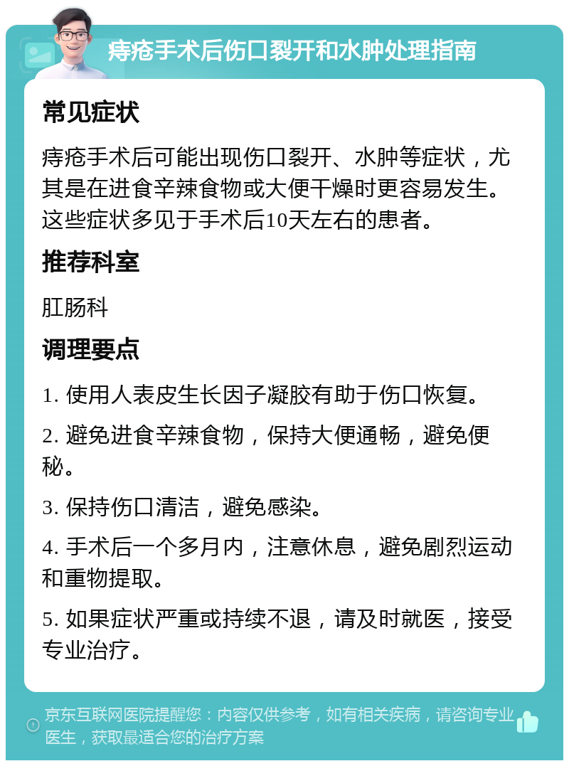 痔疮手术后伤口裂开和水肿处理指南 常见症状 痔疮手术后可能出现伤口裂开、水肿等症状，尤其是在进食辛辣食物或大便干燥时更容易发生。这些症状多见于手术后10天左右的患者。 推荐科室 肛肠科 调理要点 1. 使用人表皮生长因子凝胶有助于伤口恢复。 2. 避免进食辛辣食物，保持大便通畅，避免便秘。 3. 保持伤口清洁，避免感染。 4. 手术后一个多月内，注意休息，避免剧烈运动和重物提取。 5. 如果症状严重或持续不退，请及时就医，接受专业治疗。