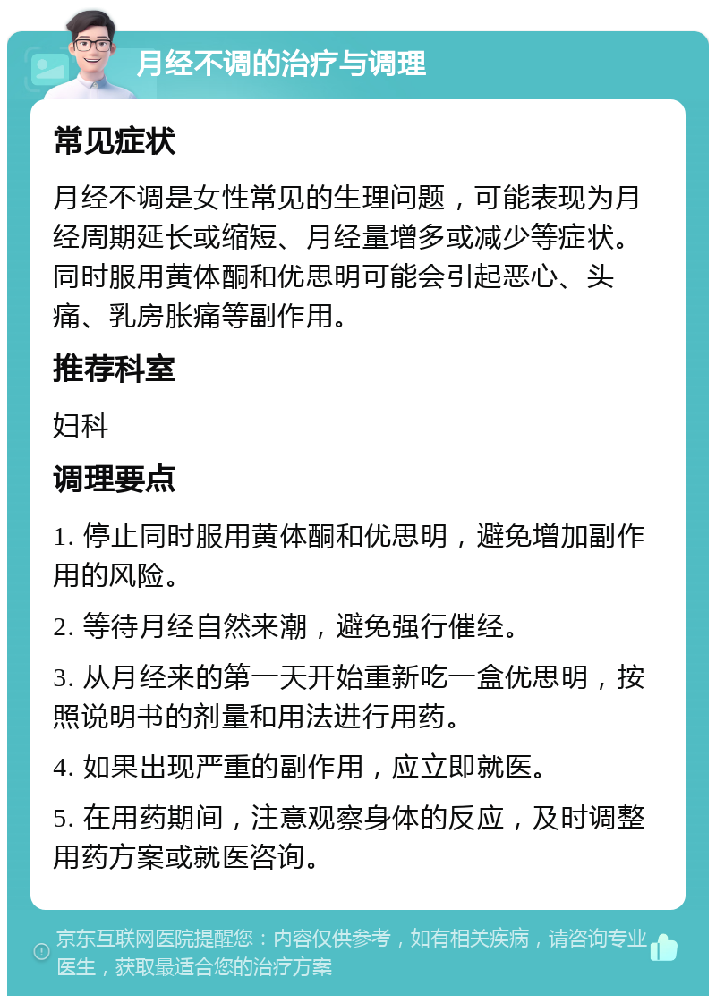 月经不调的治疗与调理 常见症状 月经不调是女性常见的生理问题，可能表现为月经周期延长或缩短、月经量增多或减少等症状。同时服用黄体酮和优思明可能会引起恶心、头痛、乳房胀痛等副作用。 推荐科室 妇科 调理要点 1. 停止同时服用黄体酮和优思明，避免增加副作用的风险。 2. 等待月经自然来潮，避免强行催经。 3. 从月经来的第一天开始重新吃一盒优思明，按照说明书的剂量和用法进行用药。 4. 如果出现严重的副作用，应立即就医。 5. 在用药期间，注意观察身体的反应，及时调整用药方案或就医咨询。