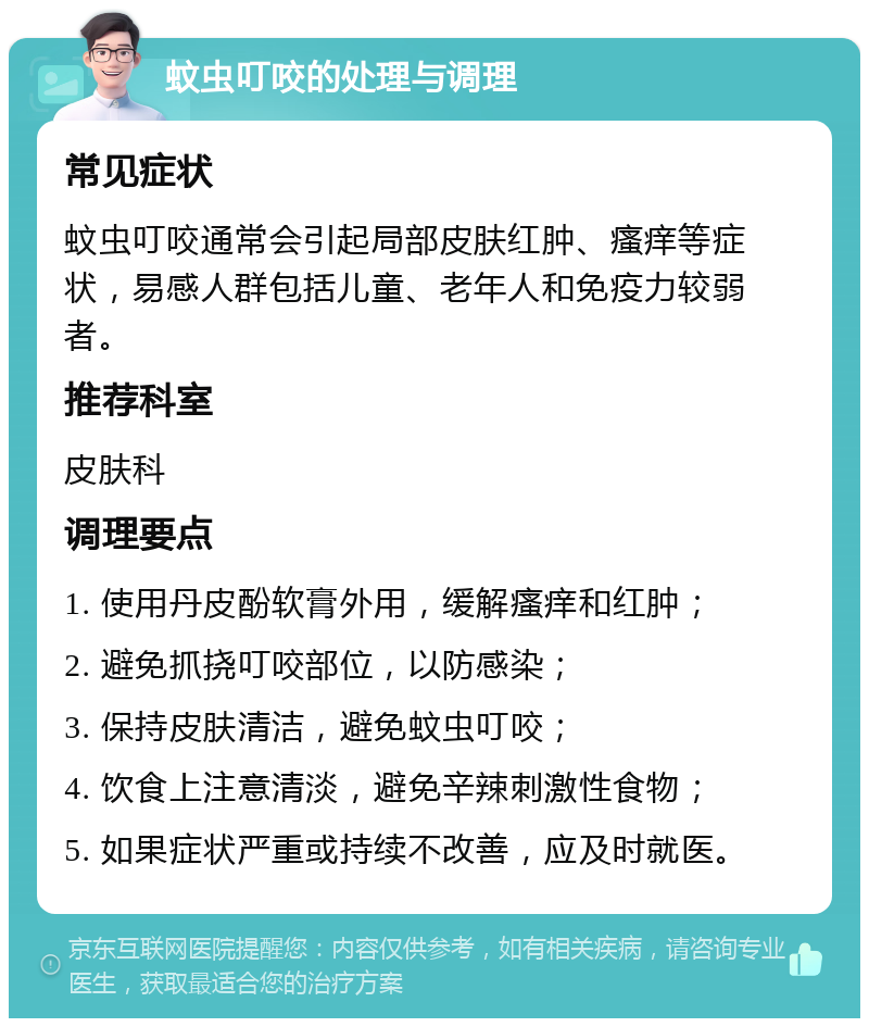 蚊虫叮咬的处理与调理 常见症状 蚊虫叮咬通常会引起局部皮肤红肿、瘙痒等症状，易感人群包括儿童、老年人和免疫力较弱者。 推荐科室 皮肤科 调理要点 1. 使用丹皮酚软膏外用，缓解瘙痒和红肿； 2. 避免抓挠叮咬部位，以防感染； 3. 保持皮肤清洁，避免蚊虫叮咬； 4. 饮食上注意清淡，避免辛辣刺激性食物； 5. 如果症状严重或持续不改善，应及时就医。