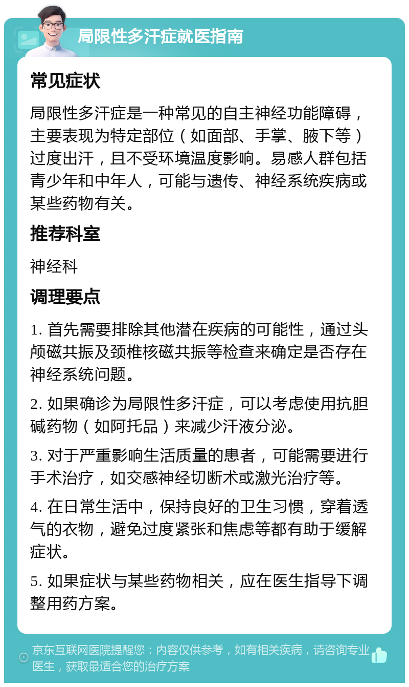 局限性多汗症就医指南 常见症状 局限性多汗症是一种常见的自主神经功能障碍，主要表现为特定部位（如面部、手掌、腋下等）过度出汗，且不受环境温度影响。易感人群包括青少年和中年人，可能与遗传、神经系统疾病或某些药物有关。 推荐科室 神经科 调理要点 1. 首先需要排除其他潜在疾病的可能性，通过头颅磁共振及颈椎核磁共振等检查来确定是否存在神经系统问题。 2. 如果确诊为局限性多汗症，可以考虑使用抗胆碱药物（如阿托品）来减少汗液分泌。 3. 对于严重影响生活质量的患者，可能需要进行手术治疗，如交感神经切断术或激光治疗等。 4. 在日常生活中，保持良好的卫生习惯，穿着透气的衣物，避免过度紧张和焦虑等都有助于缓解症状。 5. 如果症状与某些药物相关，应在医生指导下调整用药方案。