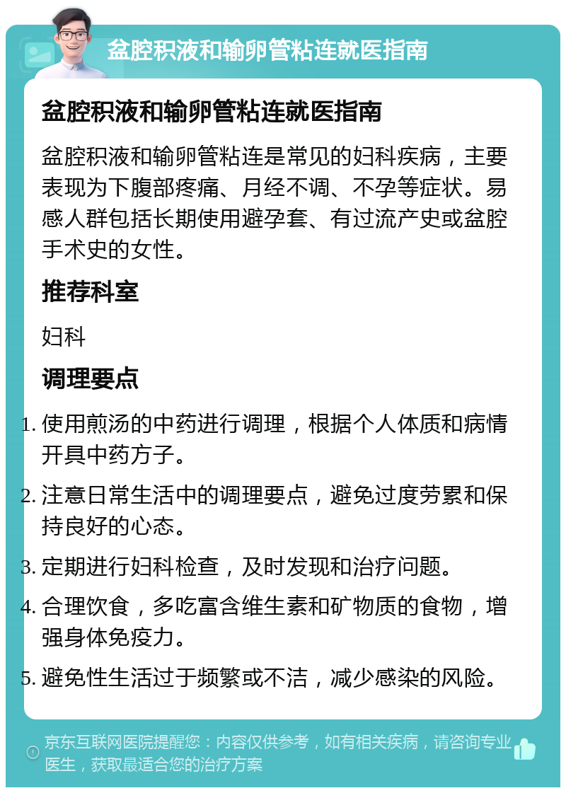 盆腔积液和输卵管粘连就医指南 盆腔积液和输卵管粘连就医指南 盆腔积液和输卵管粘连是常见的妇科疾病，主要表现为下腹部疼痛、月经不调、不孕等症状。易感人群包括长期使用避孕套、有过流产史或盆腔手术史的女性。 推荐科室 妇科 调理要点 使用煎汤的中药进行调理，根据个人体质和病情开具中药方子。 注意日常生活中的调理要点，避免过度劳累和保持良好的心态。 定期进行妇科检查，及时发现和治疗问题。 合理饮食，多吃富含维生素和矿物质的食物，增强身体免疫力。 避免性生活过于频繁或不洁，减少感染的风险。