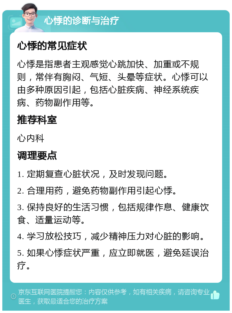 心悸的诊断与治疗 心悸的常见症状 心悸是指患者主观感觉心跳加快、加重或不规则，常伴有胸闷、气短、头晕等症状。心悸可以由多种原因引起，包括心脏疾病、神经系统疾病、药物副作用等。 推荐科室 心内科 调理要点 1. 定期复查心脏状况，及时发现问题。 2. 合理用药，避免药物副作用引起心悸。 3. 保持良好的生活习惯，包括规律作息、健康饮食、适量运动等。 4. 学习放松技巧，减少精神压力对心脏的影响。 5. 如果心悸症状严重，应立即就医，避免延误治疗。