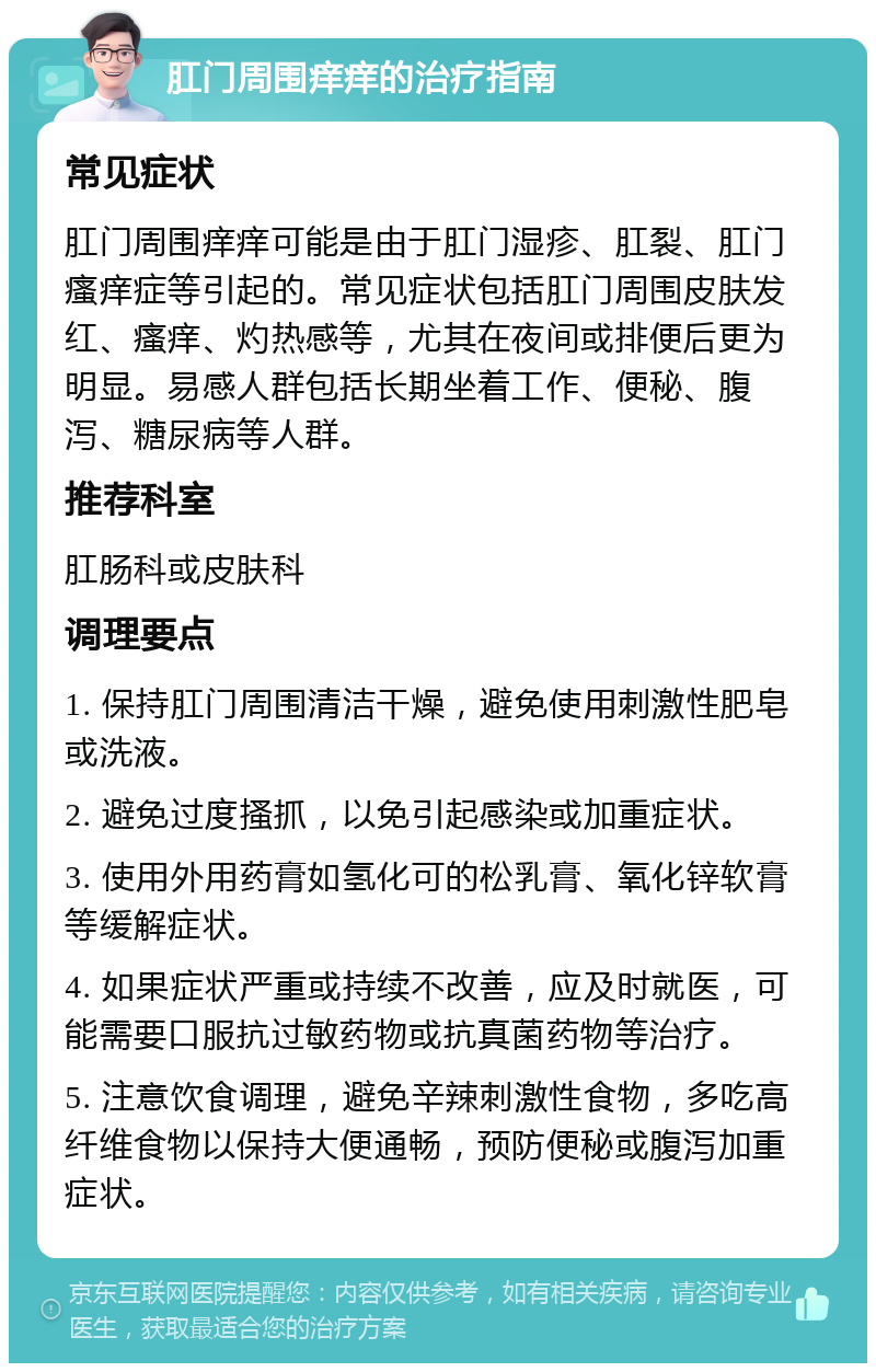 肛门周围痒痒的治疗指南 常见症状 肛门周围痒痒可能是由于肛门湿疹、肛裂、肛门瘙痒症等引起的。常见症状包括肛门周围皮肤发红、瘙痒、灼热感等，尤其在夜间或排便后更为明显。易感人群包括长期坐着工作、便秘、腹泻、糖尿病等人群。 推荐科室 肛肠科或皮肤科 调理要点 1. 保持肛门周围清洁干燥，避免使用刺激性肥皂或洗液。 2. 避免过度搔抓，以免引起感染或加重症状。 3. 使用外用药膏如氢化可的松乳膏、氧化锌软膏等缓解症状。 4. 如果症状严重或持续不改善，应及时就医，可能需要口服抗过敏药物或抗真菌药物等治疗。 5. 注意饮食调理，避免辛辣刺激性食物，多吃高纤维食物以保持大便通畅，预防便秘或腹泻加重症状。