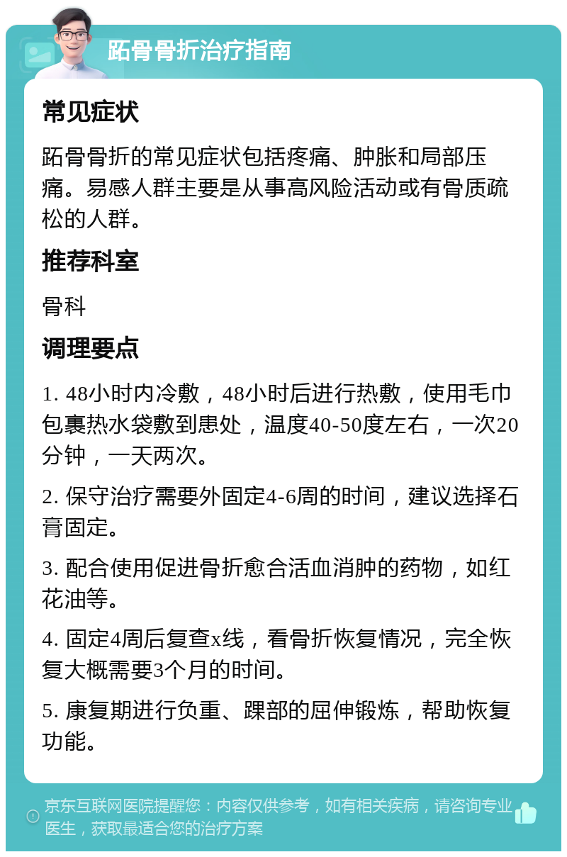 跖骨骨折治疗指南 常见症状 跖骨骨折的常见症状包括疼痛、肿胀和局部压痛。易感人群主要是从事高风险活动或有骨质疏松的人群。 推荐科室 骨科 调理要点 1. 48小时内冷敷，48小时后进行热敷，使用毛巾包裹热水袋敷到患处，温度40-50度左右，一次20分钟，一天两次。 2. 保守治疗需要外固定4-6周的时间，建议选择石膏固定。 3. 配合使用促进骨折愈合活血消肿的药物，如红花油等。 4. 固定4周后复查x线，看骨折恢复情况，完全恢复大概需要3个月的时间。 5. 康复期进行负重、踝部的屈伸锻炼，帮助恢复功能。