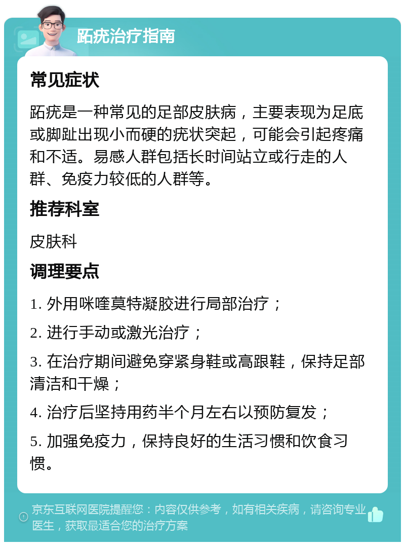 跖疣治疗指南 常见症状 跖疣是一种常见的足部皮肤病，主要表现为足底或脚趾出现小而硬的疣状突起，可能会引起疼痛和不适。易感人群包括长时间站立或行走的人群、免疫力较低的人群等。 推荐科室 皮肤科 调理要点 1. 外用咪喹莫特凝胶进行局部治疗； 2. 进行手动或激光治疗； 3. 在治疗期间避免穿紧身鞋或高跟鞋，保持足部清洁和干燥； 4. 治疗后坚持用药半个月左右以预防复发； 5. 加强免疫力，保持良好的生活习惯和饮食习惯。