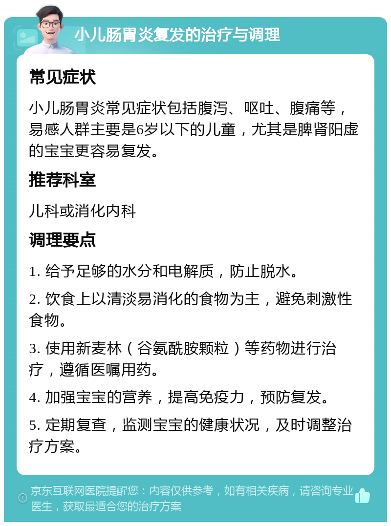 小儿肠胃炎复发的治疗与调理 常见症状 小儿肠胃炎常见症状包括腹泻、呕吐、腹痛等，易感人群主要是6岁以下的儿童，尤其是脾肾阳虚的宝宝更容易复发。 推荐科室 儿科或消化内科 调理要点 1. 给予足够的水分和电解质，防止脱水。 2. 饮食上以清淡易消化的食物为主，避免刺激性食物。 3. 使用新麦林（谷氨酰胺颗粒）等药物进行治疗，遵循医嘱用药。 4. 加强宝宝的营养，提高免疫力，预防复发。 5. 定期复查，监测宝宝的健康状况，及时调整治疗方案。