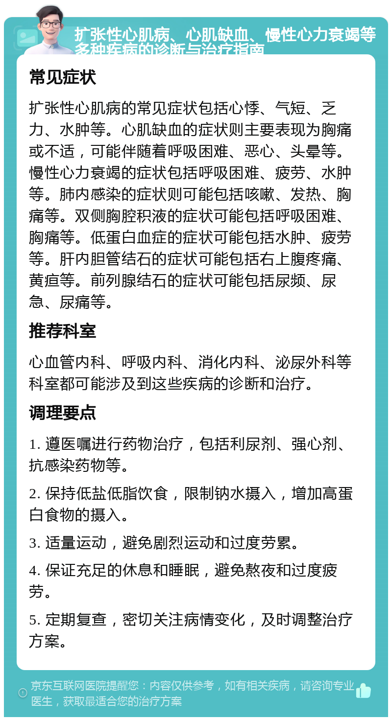 扩张性心肌病、心肌缺血、慢性心力衰竭等多种疾病的诊断与治疗指南 常见症状 扩张性心肌病的常见症状包括心悸、气短、乏力、水肿等。心肌缺血的症状则主要表现为胸痛或不适，可能伴随着呼吸困难、恶心、头晕等。慢性心力衰竭的症状包括呼吸困难、疲劳、水肿等。肺内感染的症状则可能包括咳嗽、发热、胸痛等。双侧胸腔积液的症状可能包括呼吸困难、胸痛等。低蛋白血症的症状可能包括水肿、疲劳等。肝内胆管结石的症状可能包括右上腹疼痛、黄疸等。前列腺结石的症状可能包括尿频、尿急、尿痛等。 推荐科室 心血管内科、呼吸内科、消化内科、泌尿外科等科室都可能涉及到这些疾病的诊断和治疗。 调理要点 1. 遵医嘱进行药物治疗，包括利尿剂、强心剂、抗感染药物等。 2. 保持低盐低脂饮食，限制钠水摄入，增加高蛋白食物的摄入。 3. 适量运动，避免剧烈运动和过度劳累。 4. 保证充足的休息和睡眠，避免熬夜和过度疲劳。 5. 定期复查，密切关注病情变化，及时调整治疗方案。