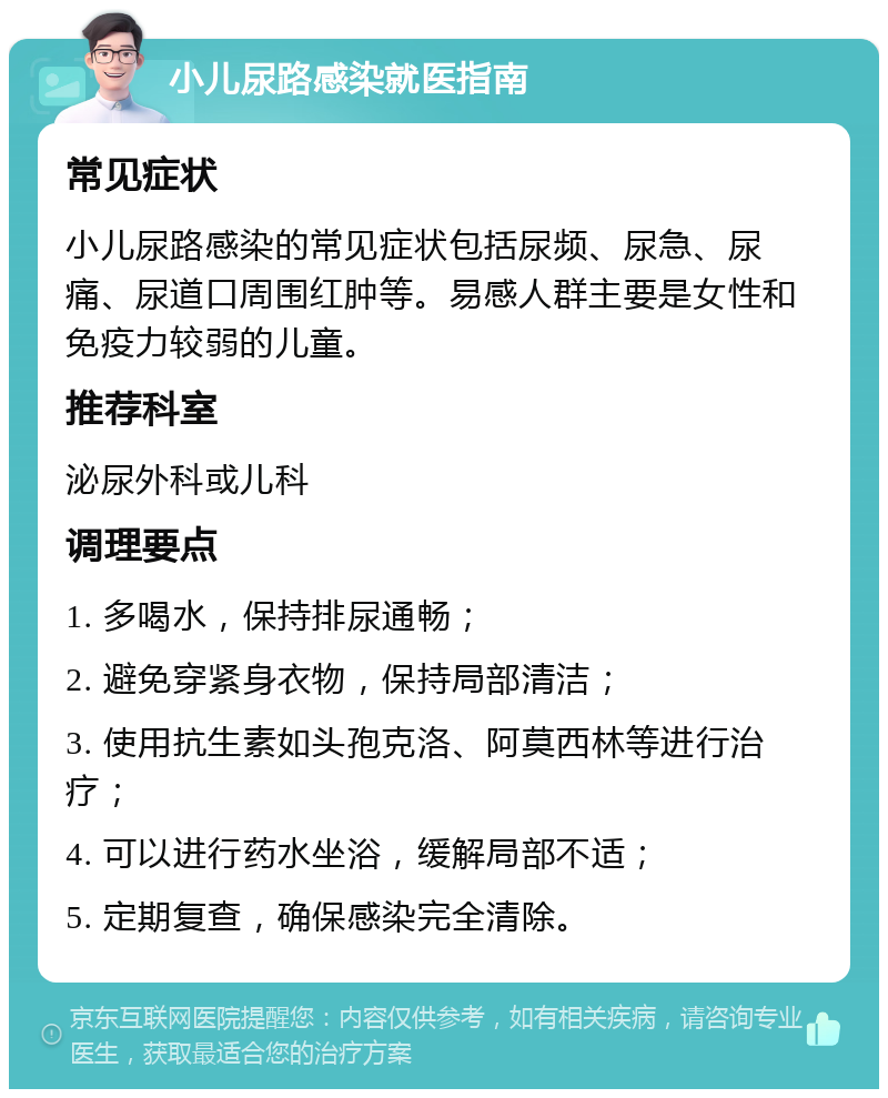 小儿尿路感染就医指南 常见症状 小儿尿路感染的常见症状包括尿频、尿急、尿痛、尿道口周围红肿等。易感人群主要是女性和免疫力较弱的儿童。 推荐科室 泌尿外科或儿科 调理要点 1. 多喝水，保持排尿通畅； 2. 避免穿紧身衣物，保持局部清洁； 3. 使用抗生素如头孢克洛、阿莫西林等进行治疗； 4. 可以进行药水坐浴，缓解局部不适； 5. 定期复查，确保感染完全清除。