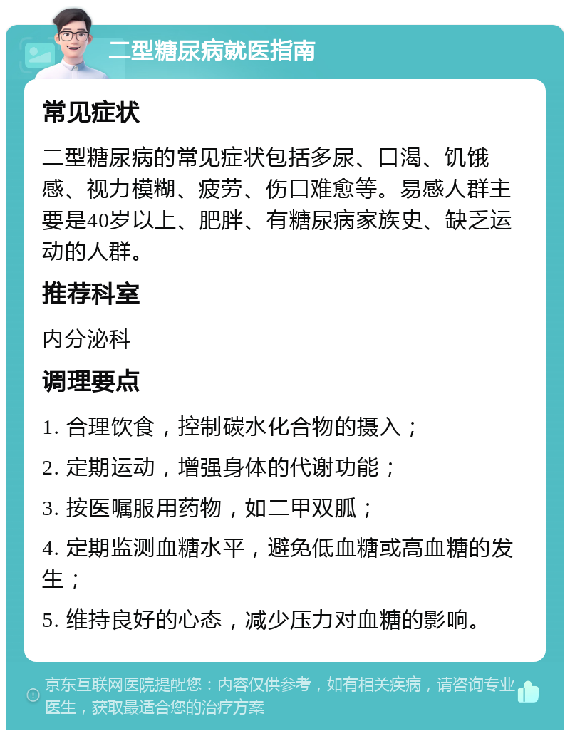 二型糖尿病就医指南 常见症状 二型糖尿病的常见症状包括多尿、口渴、饥饿感、视力模糊、疲劳、伤口难愈等。易感人群主要是40岁以上、肥胖、有糖尿病家族史、缺乏运动的人群。 推荐科室 内分泌科 调理要点 1. 合理饮食，控制碳水化合物的摄入； 2. 定期运动，增强身体的代谢功能； 3. 按医嘱服用药物，如二甲双胍； 4. 定期监测血糖水平，避免低血糖或高血糖的发生； 5. 维持良好的心态，减少压力对血糖的影响。