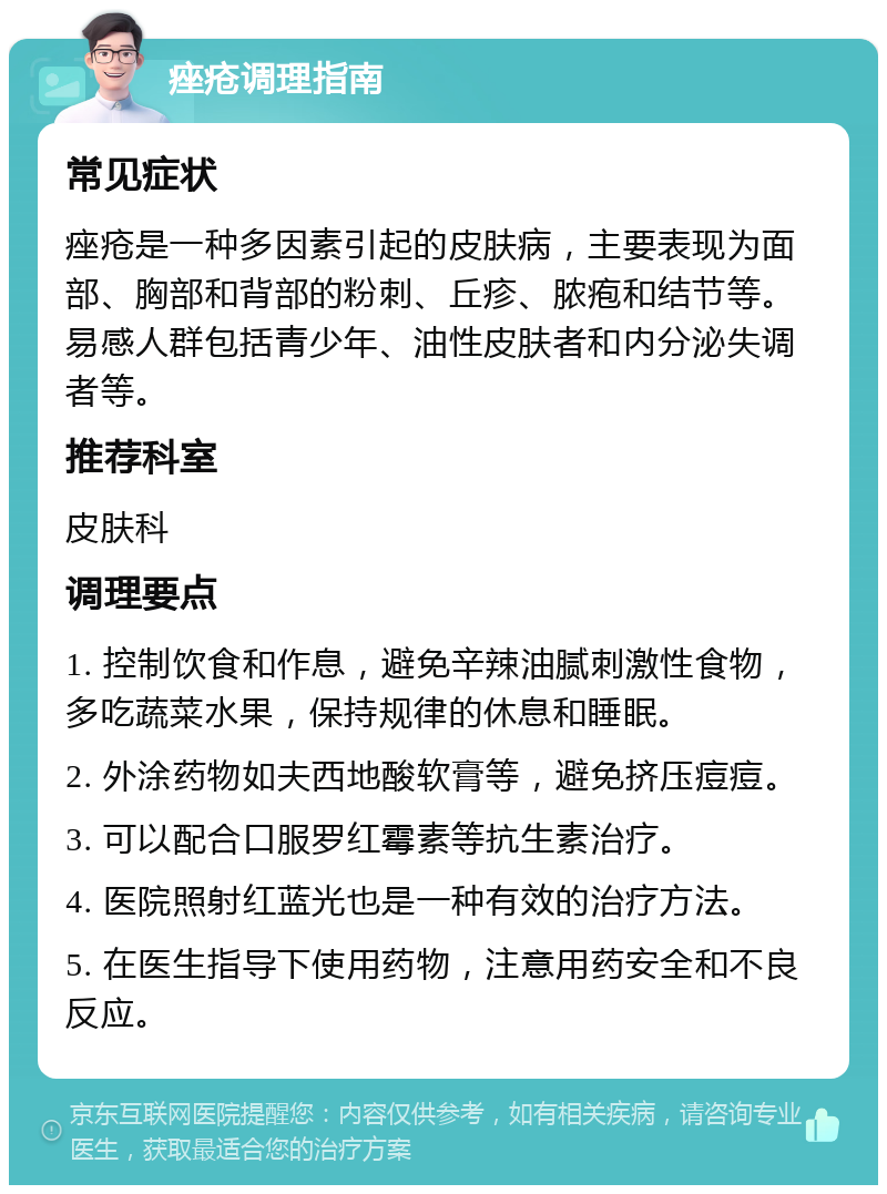 痤疮调理指南 常见症状 痤疮是一种多因素引起的皮肤病，主要表现为面部、胸部和背部的粉刺、丘疹、脓疱和结节等。易感人群包括青少年、油性皮肤者和内分泌失调者等。 推荐科室 皮肤科 调理要点 1. 控制饮食和作息，避免辛辣油腻刺激性食物，多吃蔬菜水果，保持规律的休息和睡眠。 2. 外涂药物如夫西地酸软膏等，避免挤压痘痘。 3. 可以配合口服罗红霉素等抗生素治疗。 4. 医院照射红蓝光也是一种有效的治疗方法。 5. 在医生指导下使用药物，注意用药安全和不良反应。