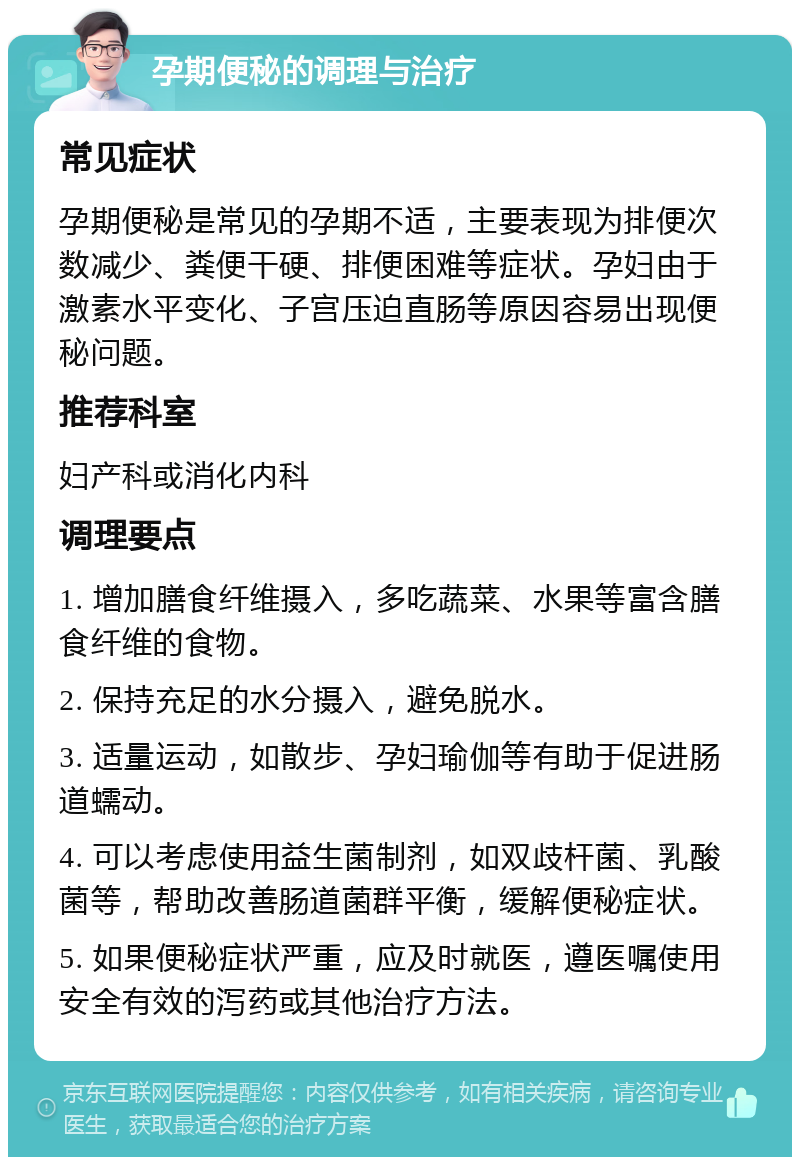 孕期便秘的调理与治疗 常见症状 孕期便秘是常见的孕期不适，主要表现为排便次数减少、粪便干硬、排便困难等症状。孕妇由于激素水平变化、子宫压迫直肠等原因容易出现便秘问题。 推荐科室 妇产科或消化内科 调理要点 1. 增加膳食纤维摄入，多吃蔬菜、水果等富含膳食纤维的食物。 2. 保持充足的水分摄入，避免脱水。 3. 适量运动，如散步、孕妇瑜伽等有助于促进肠道蠕动。 4. 可以考虑使用益生菌制剂，如双歧杆菌、乳酸菌等，帮助改善肠道菌群平衡，缓解便秘症状。 5. 如果便秘症状严重，应及时就医，遵医嘱使用安全有效的泻药或其他治疗方法。