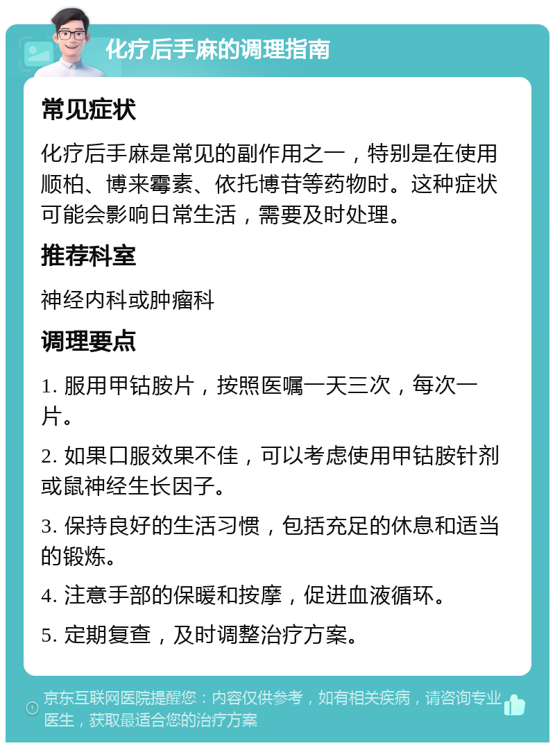 化疗后手麻的调理指南 常见症状 化疗后手麻是常见的副作用之一，特别是在使用顺柏、博来霉素、依托博苷等药物时。这种症状可能会影响日常生活，需要及时处理。 推荐科室 神经内科或肿瘤科 调理要点 1. 服用甲钴胺片，按照医嘱一天三次，每次一片。 2. 如果口服效果不佳，可以考虑使用甲钴胺针剂或鼠神经生长因子。 3. 保持良好的生活习惯，包括充足的休息和适当的锻炼。 4. 注意手部的保暖和按摩，促进血液循环。 5. 定期复查，及时调整治疗方案。