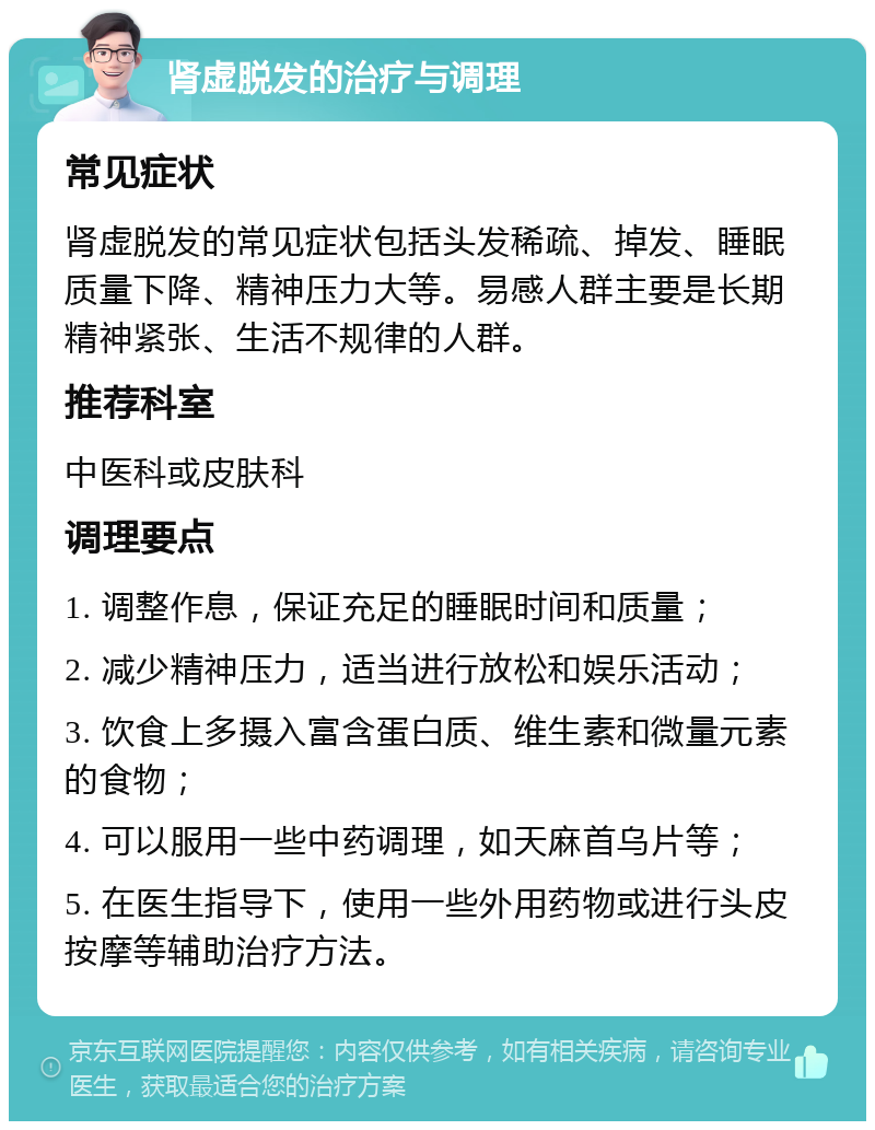 肾虚脱发的治疗与调理 常见症状 肾虚脱发的常见症状包括头发稀疏、掉发、睡眠质量下降、精神压力大等。易感人群主要是长期精神紧张、生活不规律的人群。 推荐科室 中医科或皮肤科 调理要点 1. 调整作息，保证充足的睡眠时间和质量； 2. 减少精神压力，适当进行放松和娱乐活动； 3. 饮食上多摄入富含蛋白质、维生素和微量元素的食物； 4. 可以服用一些中药调理，如天麻首乌片等； 5. 在医生指导下，使用一些外用药物或进行头皮按摩等辅助治疗方法。