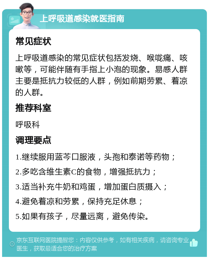 上呼吸道感染就医指南 常见症状 上呼吸道感染的常见症状包括发烧、喉咙痛、咳嗽等，可能伴随有手指上小泡的现象。易感人群主要是抵抗力较低的人群，例如前期劳累、着凉的人群。 推荐科室 呼吸科 调理要点 1.继续服用蓝芩口服液，头孢和泰诺等药物； 2.多吃含维生素C的食物，增强抵抗力； 3.适当补充牛奶和鸡蛋，增加蛋白质摄入； 4.避免着凉和劳累，保持充足休息； 5.如果有孩子，尽量远离，避免传染。