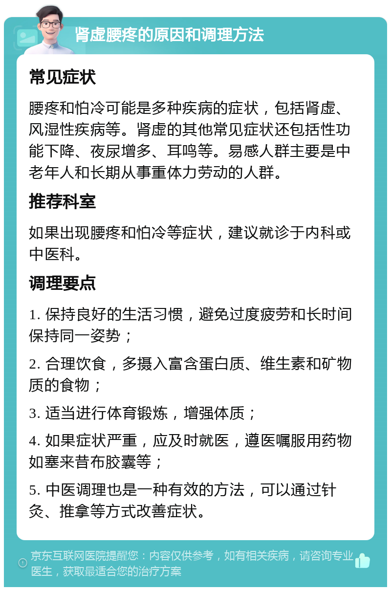 肾虚腰疼的原因和调理方法 常见症状 腰疼和怕冷可能是多种疾病的症状，包括肾虚、风湿性疾病等。肾虚的其他常见症状还包括性功能下降、夜尿增多、耳鸣等。易感人群主要是中老年人和长期从事重体力劳动的人群。 推荐科室 如果出现腰疼和怕冷等症状，建议就诊于内科或中医科。 调理要点 1. 保持良好的生活习惯，避免过度疲劳和长时间保持同一姿势； 2. 合理饮食，多摄入富含蛋白质、维生素和矿物质的食物； 3. 适当进行体育锻炼，增强体质； 4. 如果症状严重，应及时就医，遵医嘱服用药物如塞来昔布胶囊等； 5. 中医调理也是一种有效的方法，可以通过针灸、推拿等方式改善症状。