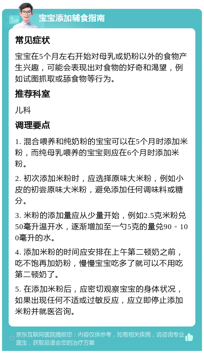 宝宝添加辅食指南 常见症状 宝宝在5个月左右开始对母乳或奶粉以外的食物产生兴趣，可能会表现出对食物的好奇和渴望，例如试图抓取或舔食物等行为。 推荐科室 儿科 调理要点 1. 混合喂养和纯奶粉的宝宝可以在5个月时添加米粉，而纯母乳喂养的宝宝则应在6个月时添加米粉。 2. 初次添加米粉时，应选择原味大米粉，例如小皮的初尝原味大米粉，避免添加任何调味料或糖分。 3. 米粉的添加量应从少量开始，例如2.5克米粉兑50毫升温开水，逐渐增加至一勺5克的量兑90－100毫升的水。 4. 添加米粉的时间应安排在上午第二顿奶之前，吃不饱再加奶粉，慢慢宝宝吃多了就可以不用吃第二顿奶了。 5. 在添加米粉后，应密切观察宝宝的身体状况，如果出现任何不适或过敏反应，应立即停止添加米粉并就医咨询。