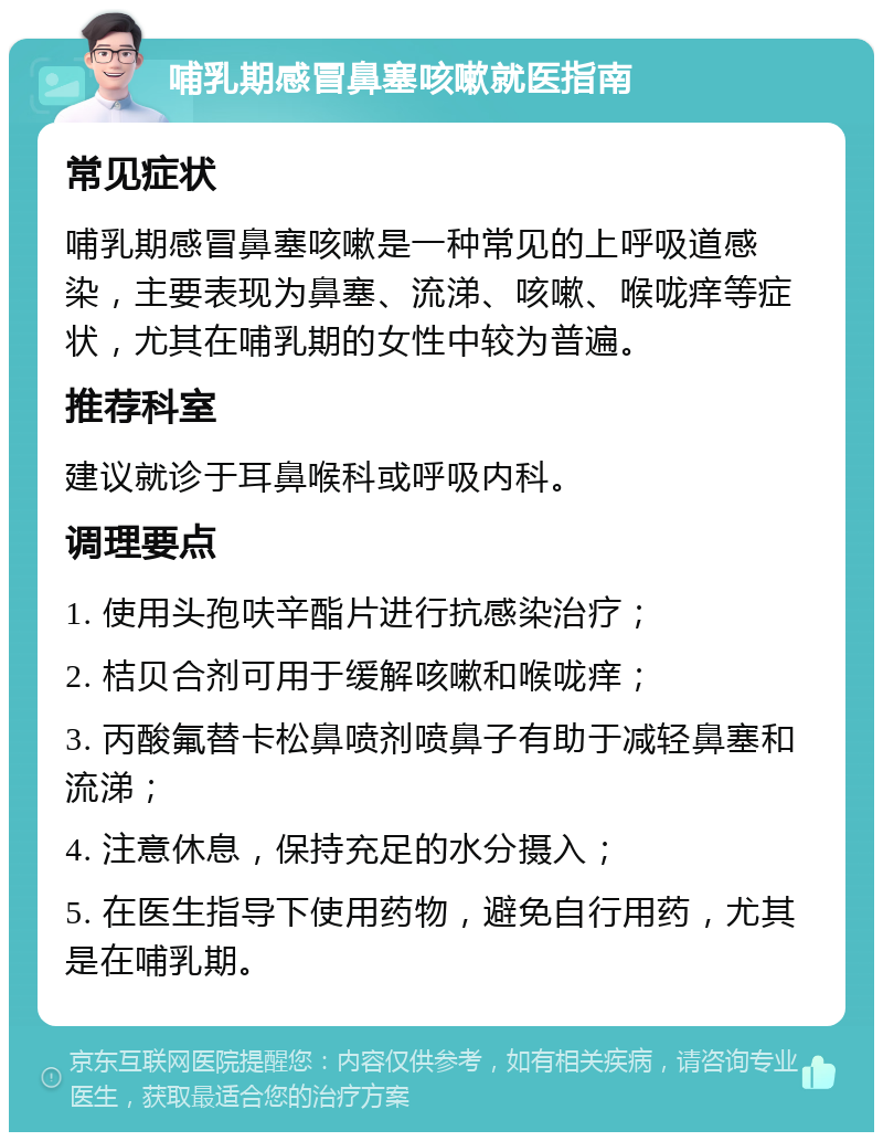 哺乳期感冒鼻塞咳嗽就医指南 常见症状 哺乳期感冒鼻塞咳嗽是一种常见的上呼吸道感染，主要表现为鼻塞、流涕、咳嗽、喉咙痒等症状，尤其在哺乳期的女性中较为普遍。 推荐科室 建议就诊于耳鼻喉科或呼吸内科。 调理要点 1. 使用头孢呋辛酯片进行抗感染治疗； 2. 桔贝合剂可用于缓解咳嗽和喉咙痒； 3. 丙酸氟替卡松鼻喷剂喷鼻子有助于减轻鼻塞和流涕； 4. 注意休息，保持充足的水分摄入； 5. 在医生指导下使用药物，避免自行用药，尤其是在哺乳期。