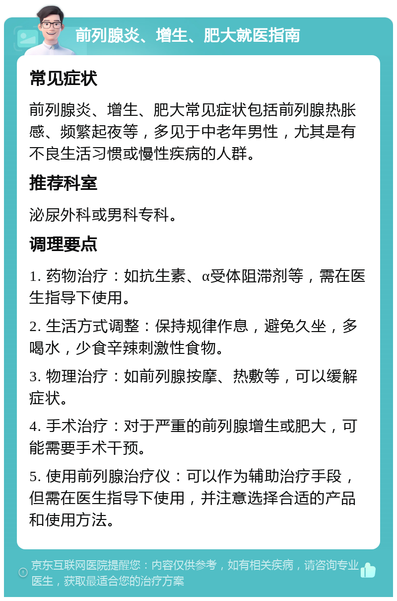 前列腺炎、增生、肥大就医指南 常见症状 前列腺炎、增生、肥大常见症状包括前列腺热胀感、频繁起夜等，多见于中老年男性，尤其是有不良生活习惯或慢性疾病的人群。 推荐科室 泌尿外科或男科专科。 调理要点 1. 药物治疗：如抗生素、α受体阻滞剂等，需在医生指导下使用。 2. 生活方式调整：保持规律作息，避免久坐，多喝水，少食辛辣刺激性食物。 3. 物理治疗：如前列腺按摩、热敷等，可以缓解症状。 4. 手术治疗：对于严重的前列腺增生或肥大，可能需要手术干预。 5. 使用前列腺治疗仪：可以作为辅助治疗手段，但需在医生指导下使用，并注意选择合适的产品和使用方法。