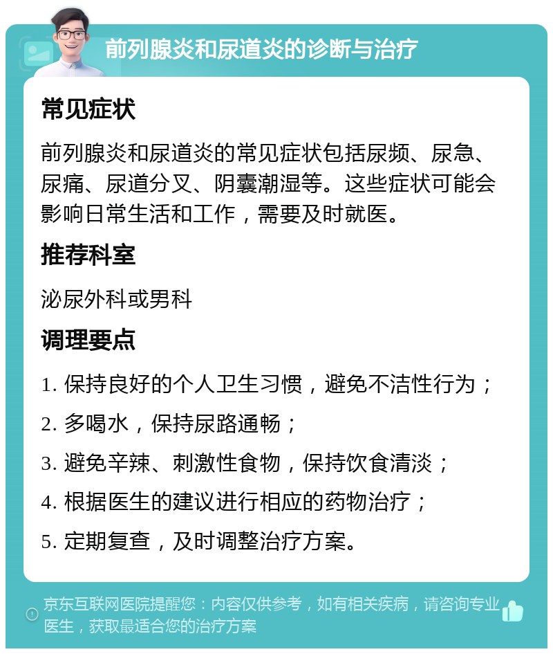 前列腺炎和尿道炎的诊断与治疗 常见症状 前列腺炎和尿道炎的常见症状包括尿频、尿急、尿痛、尿道分叉、阴囊潮湿等。这些症状可能会影响日常生活和工作，需要及时就医。 推荐科室 泌尿外科或男科 调理要点 1. 保持良好的个人卫生习惯，避免不洁性行为； 2. 多喝水，保持尿路通畅； 3. 避免辛辣、刺激性食物，保持饮食清淡； 4. 根据医生的建议进行相应的药物治疗； 5. 定期复查，及时调整治疗方案。