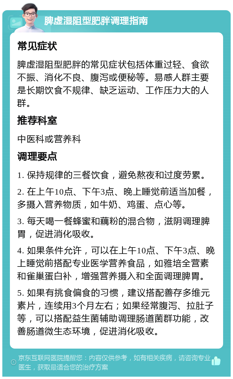 脾虚湿阻型肥胖调理指南 常见症状 脾虚湿阻型肥胖的常见症状包括体重过轻、食欲不振、消化不良、腹泻或便秘等。易感人群主要是长期饮食不规律、缺乏运动、工作压力大的人群。 推荐科室 中医科或营养科 调理要点 1. 保持规律的三餐饮食，避免熬夜和过度劳累。 2. 在上午10点、下午3点、晚上睡觉前适当加餐，多摄入营养物质，如牛奶、鸡蛋、点心等。 3. 每天喝一餐蜂蜜和藕粉的混合物，滋阴调理脾胃，促进消化吸收。 4. 如果条件允许，可以在上午10点、下午3点、晚上睡觉前搭配专业医学营养食品，如雅培全营素和雀巢蛋白补，增强营养摄入和全面调理脾胃。 5. 如果有挑食偏食的习惯，建议搭配善存多维元素片，连续用3个月左右；如果经常腹泻、拉肚子等，可以搭配益生菌辅助调理肠道菌群功能，改善肠道微生态环境，促进消化吸收。