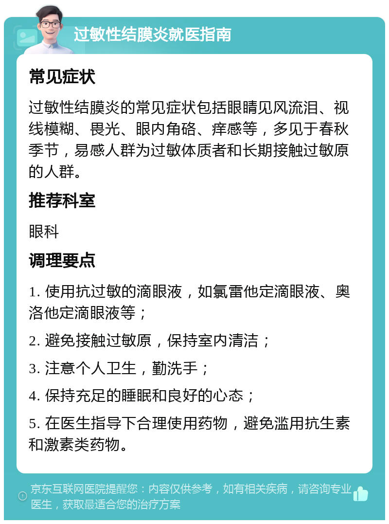 过敏性结膜炎就医指南 常见症状 过敏性结膜炎的常见症状包括眼睛见风流泪、视线模糊、畏光、眼内角硌、痒感等，多见于春秋季节，易感人群为过敏体质者和长期接触过敏原的人群。 推荐科室 眼科 调理要点 1. 使用抗过敏的滴眼液，如氯雷他定滴眼液、奥洛他定滴眼液等； 2. 避免接触过敏原，保持室内清洁； 3. 注意个人卫生，勤洗手； 4. 保持充足的睡眠和良好的心态； 5. 在医生指导下合理使用药物，避免滥用抗生素和激素类药物。