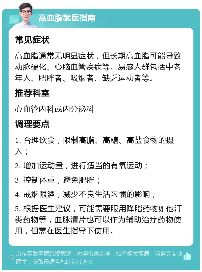 高血脂就医指南 常见症状 高血脂通常无明显症状，但长期高血脂可能导致动脉硬化、心脑血管疾病等。易感人群包括中老年人、肥胖者、吸烟者、缺乏运动者等。 推荐科室 心血管内科或内分泌科 调理要点 1. 合理饮食，限制高脂、高糖、高盐食物的摄入； 2. 增加运动量，进行适当的有氧运动； 3. 控制体重，避免肥胖； 4. 戒烟限酒，减少不良生活习惯的影响； 5. 根据医生建议，可能需要服用降脂药物如他汀类药物等，血脉清片也可以作为辅助治疗药物使用，但需在医生指导下使用。