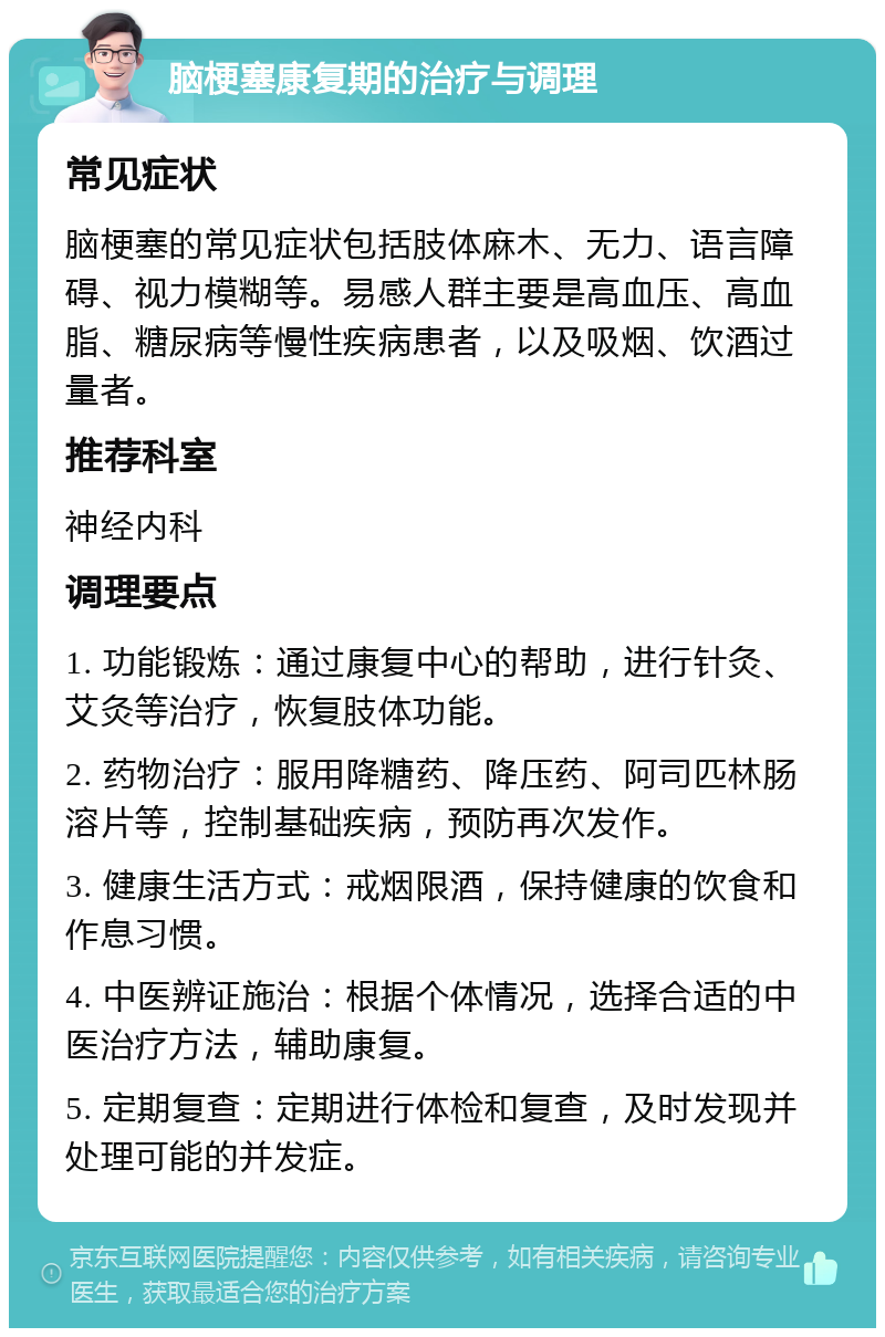 脑梗塞康复期的治疗与调理 常见症状 脑梗塞的常见症状包括肢体麻木、无力、语言障碍、视力模糊等。易感人群主要是高血压、高血脂、糖尿病等慢性疾病患者，以及吸烟、饮酒过量者。 推荐科室 神经内科 调理要点 1. 功能锻炼：通过康复中心的帮助，进行针灸、艾灸等治疗，恢复肢体功能。 2. 药物治疗：服用降糖药、降压药、阿司匹林肠溶片等，控制基础疾病，预防再次发作。 3. 健康生活方式：戒烟限酒，保持健康的饮食和作息习惯。 4. 中医辨证施治：根据个体情况，选择合适的中医治疗方法，辅助康复。 5. 定期复查：定期进行体检和复查，及时发现并处理可能的并发症。