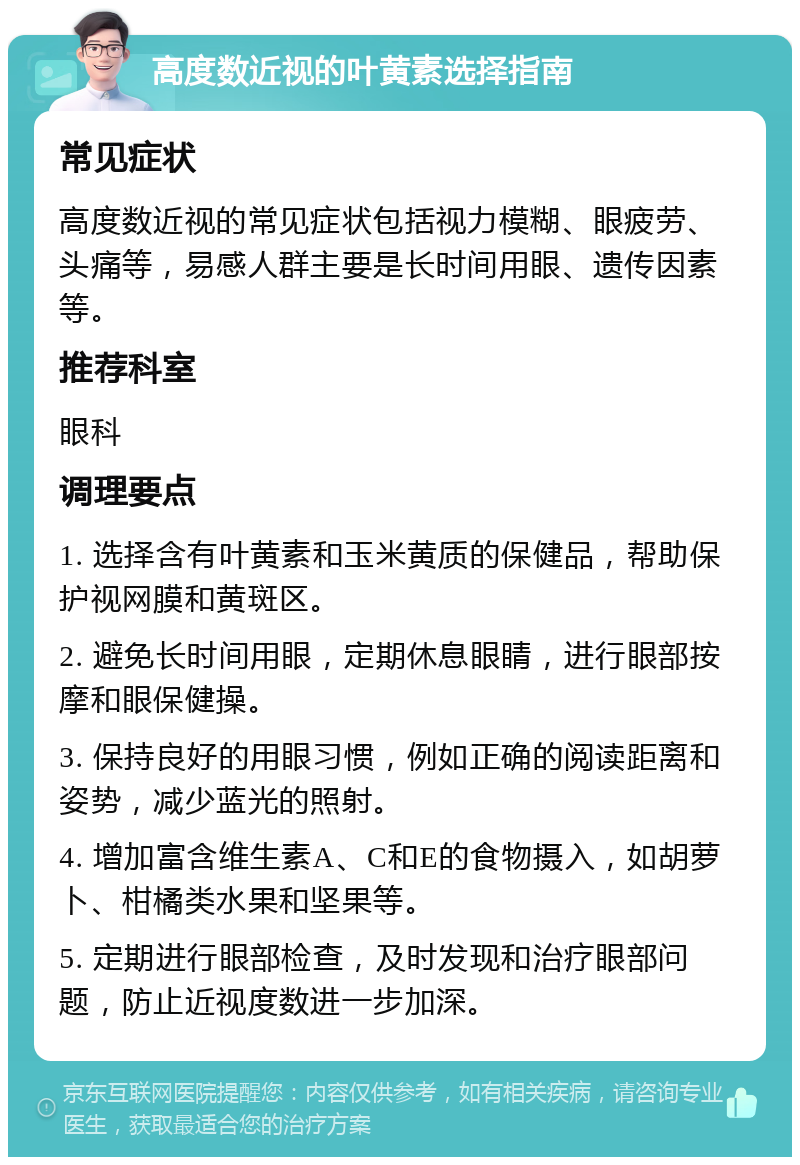 高度数近视的叶黄素选择指南 常见症状 高度数近视的常见症状包括视力模糊、眼疲劳、头痛等，易感人群主要是长时间用眼、遗传因素等。 推荐科室 眼科 调理要点 1. 选择含有叶黄素和玉米黄质的保健品，帮助保护视网膜和黄斑区。 2. 避免长时间用眼，定期休息眼睛，进行眼部按摩和眼保健操。 3. 保持良好的用眼习惯，例如正确的阅读距离和姿势，减少蓝光的照射。 4. 增加富含维生素A、C和E的食物摄入，如胡萝卜、柑橘类水果和坚果等。 5. 定期进行眼部检查，及时发现和治疗眼部问题，防止近视度数进一步加深。