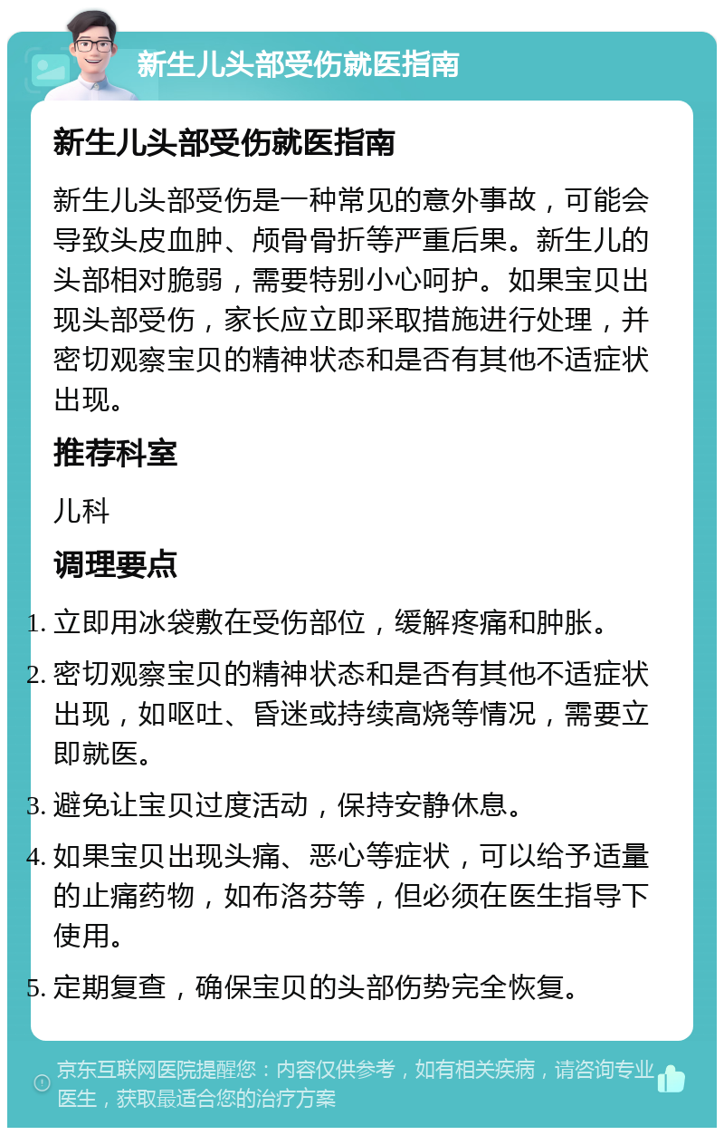 新生儿头部受伤就医指南 新生儿头部受伤就医指南 新生儿头部受伤是一种常见的意外事故，可能会导致头皮血肿、颅骨骨折等严重后果。新生儿的头部相对脆弱，需要特别小心呵护。如果宝贝出现头部受伤，家长应立即采取措施进行处理，并密切观察宝贝的精神状态和是否有其他不适症状出现。 推荐科室 儿科 调理要点 立即用冰袋敷在受伤部位，缓解疼痛和肿胀。 密切观察宝贝的精神状态和是否有其他不适症状出现，如呕吐、昏迷或持续高烧等情况，需要立即就医。 避免让宝贝过度活动，保持安静休息。 如果宝贝出现头痛、恶心等症状，可以给予适量的止痛药物，如布洛芬等，但必须在医生指导下使用。 定期复查，确保宝贝的头部伤势完全恢复。